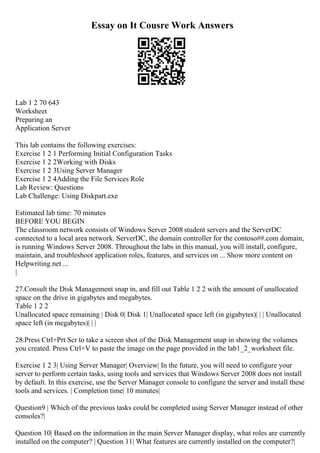Essay on It Cousre Work Answers
Lab 1 2 70 643
Worksheet
Preparing an
Application Server
This lab contains the following exercises:
Exercise 1 2 1 Performing Initial Configuration Tasks
Exercise 1 2 2Working with Disks
Exercise 1 2 3Using Server Manager
Exercise 1 2 4Adding the File Services Role
Lab Review: Questions
Lab Challenge: Using Diskpart.exe
Estimated lab time: 70 minutes
BEFORE YOU BEGIN
The classroom network consists of Windows Server 2008 student servers and the ServerDC
connected to a local area network. ServerDC, the domain controller for the contoso##.com domain,
is running Windows Server 2008. Throughout the labs in this manual, you will install, configure,
maintain, and troubleshoot application roles, features, and services on ... Show more content on
Helpwriting.net ...
|
27.Consult the Disk Management snap in, and fill out Table 1 2 2 with the amount of unallocated
space on the drive in gigabytes and megabytes.
Table 1 2 2
Unallocated space remaining | Disk 0| Disk 1| Unallocated space left (in gigabytes)| | | Unallocated
space left (in megabytes)| | |
28.Press Ctrl+Prt Scr to take a screen shot of the Disk Management snap in showing the volumes
you created. Press Ctrl+V to paste the image on the page provided in the lab1_2_worksheet file.
Exercise 1 2 3| Using Server Manager| Overview| In the future, you will need to configure your
server to perform certain tasks, using tools and services that Windows Server 2008 does not install
by default. In this exercise, use the Server Manager console to configure the server and install these
tools and services. | Completion time| 10 minutes|
Question9 | Which of the previous tasks could be completed using Server Manager instead of other
consoles?|
Question 10| Based on the information in the main Server Manager display, what roles are currently
installed on the computer? | Question 11| What features are currently installed on the computer?|
 