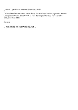 Question 12| What was the result of the installation?|
10.Press Ctrl+Prt Scr to take a screen shot of the Installation Results page in the Resume
Configuration Wizard. Press Ctrl+V to paste the image on the page provided in the
lab1_2_worksheet file.
Exercise
... Get more on HelpWriting.net ...
 