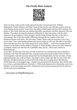The Firefly Hunt Analysis
There are many writers in this world, and each has their own personal style. William
Shakespeare, Charles Dickens, and Mark Twain all had various ways that they used to come up
with amazing stories or plays. Jacey Choy, the author of Red Cranes and Jun ichiro Tanizaki, the
author of The Firefly Hunt also use methods that differ, specifically with their characters Mie and
Sachiko. The authors develop the characters differently by their interactions with the other
characters, the presentation of their thoughts, and the strong feelings they have at the end of
each passage. One of the first notable differences between the two authors is how their
characters interact with others. The red cranes! Father! Please wake me next time, even if you
are not sure! I don t mind getting up that early anyway (Choy 4). The way Mie talks to her father
shows that they are close, but it also causes her to seem childish. , ...and in the evening she had
chased over the fields with the children (Tanizaki 1). When Sachiko refers to the other characters
as children, readers can infer that she is probably older, and an... Show more content on
Helpwriting.net ...
It was Mie s favorite part of her day, not only to learn how to read and write, but to interact so
intimately with Yuki. She admired Yuki, a strong woman and a gentle mother (Choy 8). Mie is
very imaginative and she has many dreams that she has thought about, but she also likes to learn
and spend quality time with her family. This helps to show readers that Mie isn t just some silly
little girl, and that her dreams are based off of the reality she is reading about. She had seen
firefly hunts only on the puppet stage....Sachiko was entranced with the picture. But a firefly hunt
was, in fact, a good deal different. (Tanizaki 1). While both characters have things they want to do,
Sachiko s is far more doable than Mie s. Sachiko has more realistic dreams that can be achieved,
and she ends up accomplishing
... Get more on HelpWriting.net ...
 
