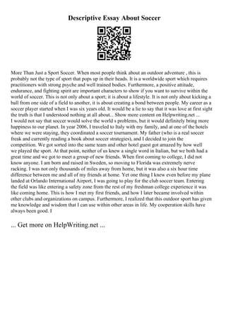 Descriptive Essay About Soccer
More Than Just a Sport Soccer. When most people think about an outdoor adventure , this is
probably not the type of sport that pops up in their heads. It is a worldwide sport which requires
practitioners with strong psyche and well trained bodies. Furthermore, a positive attitude,
endurance, and fighting spirit are important characters to show if you want to survive within the
world of soccer. This is not only about a sport; it is about a lifestyle. It is not only about kicking a
ball from one side of a field to another, it is about creating a bond between people. My career as a
soccer player started when I was six years old. It would be a lie to say that it was love at first sight
the truth is that I understood nothing at all about... Show more content on Helpwriting.net ...
I would not say that soccer would solve the world s problems, but it would definitely bring more
happiness to our planet. In year 2006, I traveled to Italy with my family, and at one of the hotels
where we were staying, they coordinated a soccer tournament. My father (who is a real soccer
freak and currently reading a book about soccer strategies), and I decided to join the
competition. We got sorted into the same team and other hotel guest got amazed by how well
we played the sport. At that point, neither of us knew a single word in Italian, but we both had a
great time and we got to meet a group of new friends. When first coming to college, I did not
know anyone. I am born and raised in Sweden, so moving to Florida was extremely nerve
racking. I was not only thousands of miles away from home, but it was also a six hour time
difference between me and all of my friends at home. Yet one thing I knew even before my plane
landed at Orlando International Airport, I was going to play for the club soccer team. Entering
the field was like entering a safety zone from the rest of my freshman college experience it was
like coming home. This is how I met my first friends, and how I later became involved within
other clubs and organizations on campus. Furthermore, I realized that this outdoor sport has given
me knowledge and wisdom that I can use within other areas in life. My cooperation skills have
always been good. I
... Get more on HelpWriting.net ...
 