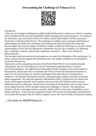 Overcoming the Challenge of Tobacco Use
Introduction
Today one of our biggest challenges as public health professionals is tobacco use which is a leading
cause of deaths that be prevented with public health campaign intervention programs. According to
the American Lung Association (2010), 6.4 million current child smokers will die a premature
death from a smoking related disease. The campaign is working to give teenagers information on
understanding the health risks associated with smoking and long term health risk when they
become adults. By using the support of different models on behavior following we can gain a better
understanding on how and why adolescents respond the way they do to smoking. It is important
that a campaign on tobacco and nicotine emphasizes awareness ... Show more content on
Helpwriting.net ...
The message should not send out mixed signals as we create the information of the end product. In
order to ensure that this happens the information has to be readily available for all stakeholders
involved in this process.
Adolescents are becoming frequent users of the World Wide Web for social media networks
subsequently, they do not frequent the web for information regarding tobacco cessation
intervention programs. The added bonus to this public health campaign is how social media on
frequented by adolescents such as Facebook and Twitter will provide educational literature in
more of a new and exciting way. Resnick and Siegle (2013) notes the use of media allows
marketers to disseminate information instantly, reaching broader audience, therefore increasing
public engagement . By using this approach, Mermelstein (2003), explains how the Internet can
create social support networks of teen quitters chat rooms that will facilitate initial cessation
enhancing long term abstinence. Based on the assessment by Mermelstein, I have to agree that a
social support network will be accepted without any challenges or barriers. The educational
literature will also come paper based as noted by Walker (2014) in the form of pamphlets, poster
boards, and flyers . In her previous assignment Walker (2014) notes the advantages and drawbacks
of all youth and teenagers may be without computer access. We want to build a community program
... Get more on HelpWriting.net ...
 
