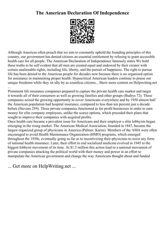 The American Declaration Of Independence
Although Americas often preach that we aim to constantly uphold the founding principles of this
country, our government has denied citizens an essential entitlement by refusing to grant accessible
health care for all people. The American Declaration of Independence famously states We hold
these truths to be self evident that all men are created equal and endowed by their creator with
certain unalienable rights, including life, liberty, and the pursuit of happiness. The right to pursue
life has been denied to the American people for decades now because there is no organized option
for assistance in maintaining proper health. Hypocritical American leaders continue to praise our
unique freedoms while they sit idly by as countless citizens... Show more content on Helpwriting.net
...
Prominent life insurance companies prepared to capture the private health care market and target
it towards all of their consumers as well as growing families and other groups (Budrys 72). These
companies seized the growing opportunity to cover Americans everywhere and by 1950 almost half
the American population had hospital insurance, compared to less than ten percent just a decade
before (Stevens 259). These private companies functioned as for profit businesses in order to earn
money for elite company employees, unlike the scarce options, which preceded their plans that
sought to improve their companies with acquired profits.
Once health care became a prevalent issue for Americans and their employer s elite lobbyists began
emerging in the rising market. The American Medical Association, founded in 1847, became the
largest organized group of physicians in America (Palmer, Karen). Members of the AMA were often
encouraged to avoid Health Maintenance Organization (HMO) programs, which emerged
throughout the 1930s, eventually going so far as to incentivizing their physicians to resist any form
of national health insurance. Later, their effort to end socialized medicine evolved in 1945 to the
biggest lobbyist movement of its time. At $1.5 million this action lead to a national movement of
private companies attacking the political world with their money and power in an effort to
manipulate the American government and change the way Americans thought about and funded
... Get more on HelpWriting.net ...
 