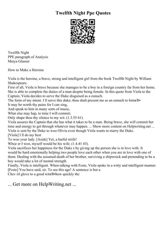 Twelfth Night Ppe Quotes
Twelfth Night
PPE paragraph of Analysis
Maiya Glasser
How to Make a Heroine
Viola is the heroine, a brave, strong and intelligent girl from the book Twelfth Night by William
Shakespeare.
First of all, Viola is brave because she manages to be a boy in a foreign country far from her home.
She is able to complete the duties of a man despite being female. In this quote from Viola to the
Captain, Viola decides to serve the Duke disguised as a eunuch.
The form of my intent. I ll serve this duke; thou shalt present me as an eunuch to himвЂ•
It may be worth thy pains for I can sing,
And speak to him in many sorts of music,
What else may hap, to time I will commit;
Only shape thou thy silence to my wit. (1.3.55 61).
Viola assures the Captain that she has what it takes to be a man. Being brave, she will commit her
time and energy to get through whatever may happen. ... Show more content on Helpwriting.net ...
Viola is sent by the Duke to woo Olivia even though Viola wants to marry the Duke.
[Viola] I ll do my best
To woo your lady. [Aside] Yet, a barful strife!
Whoe er I woo, myself would be his wife. (1.4.41 43).
Viola sacrifices her happiness for the Duke s by giving up the person she is in love with. It
would be hard emotionally helping two people love each other when you are in love with one of
them. Dealing with the assumed death of her brother, surviving a shipwreck and pretending to be a
boy would take a lot of mental strength.
Finally, Viola is intelligent. When talking with Feste, Viola spoke in a witty and intelligent manner.
[Feste] You have said, sir. To see this age! A sentence is but a
Chev ril glove to a good witвЂ•how quickly the
... Get more on HelpWriting.net ...
 