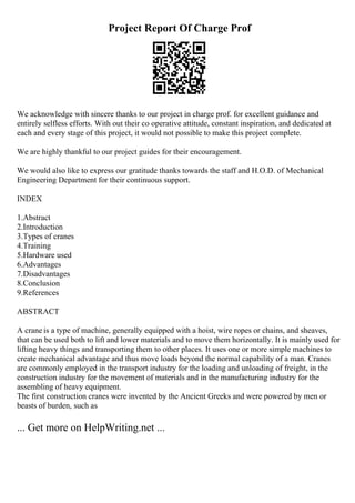 Project Report Of Charge Prof
We acknowledge with sincere thanks to our project in charge prof. for excellent guidance and
entirely selfless efforts. With out their co operative attitude, constant inspiration, and dedicated at
each and every stage of this project, it would not possible to make this project complete.
We are highly thankful to our project guides for their encouragement.
We would also like to express our gratitude thanks towards the staff and H.O.D. of Mechanical
Engineering Department for their continuous support.
INDEX
1.Abstract
2.Introduction
3.Types of cranes
4.Training
5.Hardware used
6.Advantages
7.Disadvantages
8.Conclusion
9.References
ABSTRACT
A crane is a type of machine, generally equipped with a hoist, wire ropes or chains, and sheaves,
that can be used both to lift and lower materials and to move them horizontally. It is mainly used for
lifting heavy things and transporting them to other places. It uses one or more simple machines to
create mechanical advantage and thus move loads beyond the normal capability of a man. Cranes
are commonly employed in the transport industry for the loading and unloading of freight, in the
construction industry for the movement of materials and in the manufacturing industry for the
assembling of heavy equipment.
The first construction cranes were invented by the Ancient Greeks and were powered by men or
beasts of burden, such as
... Get more on HelpWriting.net ...
 