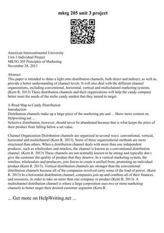 mktg 205 unit 3 project
American Intercontinental University
Unit 3 Individual Project
MKTG 205 Principles of Marketing
November 28, 2013
Abstract
This paper is intended to shine a light onto distribution channels, both direct and indirect, as well as,
provide a better understanding of channel levels. It will also deal with the different channel
organizations, including conventional, horizontal, vertical and multichannel marketing systems.
(Kern R. 2013) These distribution channels and their organizations will help the candy company
better meet the needs of the niche candy market that they intend to target.
A Road Map to Candy Distribution
Introduction
Distribution channels make up a large piece of the marketing pie and ... Show more content on
Helpwriting.net ...
Selective distribution, however, should never be abandoned because that is what keeps the price of
their product from falling below a set value.
Channel Organization Distribution channels are organized in several ways: conventional, vertical,
horizontal and multichannel (Kern R. 2013). Some of these organizational methods are more
structured than others. When a distribution channel deals with more than one independent
producer, such as wholesalers and retailers, the channel is known as a conventional distribution
channel. (Kern R. 2013) These channels are not normally known to be strong and typically don t
give the customer the quality of product that they deserve. In a vertical marketing system, the
retailers, wholesalers and producers, join forces to create a unified front, promoting an individual
product (Kern R. 2013). Vertical distribution channels are stronger than the conventional
distribution channels because all of the companies involved carry some of the load of power. (Kern
R. 2013) In a horizontal distribution channel, companies join up and combine all of their finances
and resources, in order to take on more than one company or product (Kern R. 2013). A
multichannel distribution channel is where a large corporation uses two or more marketing
channels to better target their desired customer segments (Kern R.
... Get more on HelpWriting.net ...
 