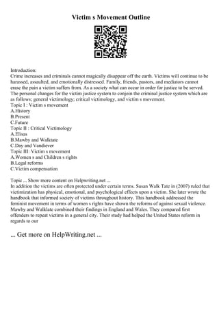 Victim s Movement Outline
Introduction:
Crime increases and criminals cannot magically disappear off the earth. Victims will continue to be
harassed, assaulted, and emotionally distressed. Family, friends, pastors, and mediators cannot
erase the pain a victim suffers from. As a society what can occur in order for justice to be served.
The personal changes for the victim justice system to conjoin the criminal justice system which are
as follows; general victimology; critical victimology, and victim s movement.
Topic I : Victim s movement
A.History
B.Present
C.Future
Topic II : Critical Victimology
A.Elisas
B.Mawby and Walktate
C.Day and Vandiever
Topic III: Victim s movement
A.Women s and Children s rights
B.Legal reforms
C.Victim compensation
Topic ... Show more content on Helpwriting.net ...
In addition the victims are often protected under certain terms. Susan Walk Tate in (2007) ruled that
victimization has physical, emotional, and psychological effects upon a victim. She later wrote the
handbook that informed society of victims throughout history. This handbook addressed the
feminist movement in terms of women s rights have shown the reforms of against sexual violence.
Mawby and Walklate combined their findings in England and Wales. They compared first
offenders to repeat victims in a general city. Their study had helped the United States reform in
regards to our
... Get more on HelpWriting.net ...
 