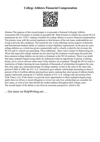 College Athletes Financial Compensation
Abstract The purpose of this research paper is to persuade a National Collegiate Athletic
Association (NCAA) panel, to include its president Mr. Mark Emmert to modify the current NCAA
amateurism by law 12.02.1 making it feasible for college athletes to receive financial compensation.
The primary issue with the current regulation is that because of the rule many studentathletes are
living in poverty like conditions. The current by law is also affecting various aspects of domestic
and International students ability to continue to meet eligibility requirements. In the past ten years
college athletics as a whole has grown exponentially and it s clearly evident by the revenues the
NCAA and it s schools are generating. These additional... Show more content on Helpwriting.net ...
Those that argue that college students are not receiving fair treatment would argue the point that
these amateur college athletes are not truly as fortunate as the NCAA portrays. There is no doubt
that many underprivileged young adults are indeed provided an opportunity to pursue a lifelong
dream, yet it s not as obvious when some of the statistics are examined. Though the NCAA and it s
institutions of higher learning do issue hundreds of thousands of scholarships throughout the year,
they only make up a minuet percentage of college students, in fact in the same in the same time
period of 2003 to 2004, the N.C.A.A. institutions gave athletic scholarships amounting to about 2
percent of the 6.4 million athletes playing those sports, making that select group of athletes barely
register statistically among the 5.3 million students at N.C.A.A. colleges and universities (New
York Times, n.d.). If the intent is to provide more opportunities to these underprivileged young
adults then we all have a moral obligation to review not only how scholarships are awarded, but
how many, as well as how they benefit the student athletes throughout their college years.
The second aspect of the debate is one from an economic perspective, which is the
... Get more on HelpWriting.net ...
 