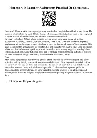 Homework Is Learning Assignments Practiced Or Completed...
Homework Homework is learning assignments practiced or completed outside of school hours. The
majority of schools in the United States homework is assigned to students as work to be completed
at home, outside of the classroom, and returned to the teacher for credit.
However, only about 35% of school districts have an actual homework policy set in place
(Roderique, Polloway, Cumblad, Epstein, Bursuck, 1994, p. 483). Without a homework policy
teachers are left on their own to determine how to meet the homework needs of their students. This
leads to inconsistent expectations for both families and students from year to year. Clear classroom,
school and district homework policies provide the student with healthy long term learning habits.
Three aspects of homework that entail costs and or produce benefits for home and school contexts
are time, homework design, and family involvement (Van Voorhis, 2011).
Time
After school schedules of students vary greatly. Many students are involved in sports and other
activities, making lengthy homework assignments challenging. Clear expectations and directions
for homework will help students and families build a homework habit that is easy to follow and
convenient to return. Many schools have adopted the 10 minute rule as a general guide for
developmentally appropriate time on homework; for example, students in the elementary and
middle grades should be assigned roughly 10 minutes multiplied by the grade level (i.e., 30 minutes
for a
... Get more on HelpWriting.net ...
 