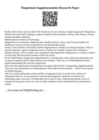 Magnesium Supplementation Research Paper
Studies show that as many as half of all Americans do not consume enough magnesium. Magnesium
deficits have been tied to allergies, asthma, attention deficit disorder, anxiety, heart disease, muscle
cramps and other conditions.
Massachusetts Institute of Technology
Magnesium is an extremely important and valuable mineral, whose value for great health and
wellbeing is just now being recognized by conventional physicians.
Nearly, every function in the body requires magnesium for virtually all cellular functions. There is
protein molecule, organic compound, such as vitamin, for example, vitamin B12, and then a
charged mineral, such as copper, zinc, manganese and magnesium. Magnesium is a critical co factor
in more than 300 enzymatic reactions within the system.
In the United States, magnesium supplementation is dramatically under utilized by physicians and
is critical in patient care for both treatment and wellness. There are over 200 published clinical
studies documenting the need for magnesium.
More and more physicians are beginning to recognize the benefits of magnesium supplementation.
They have seen the benefits in treating patients with cardiovascular disease, ... Show more content
on Helpwriting.net ...
This is so much information on the benefits of magnesium that we could write volumes of
information about it. As practitioners of natural and integrative medicine we look for the
underlying cause of dis ease. On thing that can be said for sure...Maintaining healthy levels of
magnesium truly gets to the root cause of many conditions that would otherwise go untreated or
treated
... Get more on HelpWriting.net ...
 
