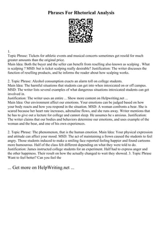 Phrases For Rhetorical Analysis
1.
Topic Phrase: Tickets for athletic events and musical concerts sometimes get resold for much
greater amounts than the original price.
Main Idea: Both the buyer and the seller can benefit from reselling also known as scalping . What
is scalping ? MSD: but is ticket scalping really desirable? Justification: The writer discusses the
function of reselling products, and he informs the reader about how scalping works.
2. Topic Phrase: Alcohol consumption exacts an alarm toll on college students.
Main Idea: The harmful situations that students can get into when intoxicated on or off campus.
MSD: The writer lists several examples of what dangerous situations intoxicated students can get
involved in.
Justification: The writer uses an entire ... Show more content on Helpwriting.net ...
Main Idea: Our environment affect our emotions. Your emotions can be judged based on how
your body reacts and how you respond in the situation. MSD: A woman confronts a bear. She is
scared because her heart rate increases, adrenaline flows, and she runs away. Writer mentions that
he has to give out a lecture for college and cannot sleep. He assumes he s anxious. Justification:
The writer claims that our bodies and behaviors determine our emotions, and uses example of the
woman and the bear, and one of his own experiences.
2. Topic Phrase: The phenomenon, that is the human emotion. Main Idea: Your physical expression
and attitude can affect your mood. MSD: The act of maintaining a frown caused the students to feel
angry. Those students induced to make a smiling face reported feeling happier and found cartoons
more humourous. Half of the class felt different depending on what they were told to do.
Justification: James instructed college students for an experiment. Half had to express anger and
the other happiness. Their result on how the actually changed to wait they showed. 3. Topic Phrase
Want to feel better? Can you feel the
... Get more on HelpWriting.net ...
 
