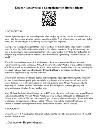 Eleanor Roosevelt as a Campaigner for Human Rights
1. INTRODUCTION
Human rights are rights that every single one of us has just by the fact that we are humans. But it
wasn t like that always. We didn t always have those rights. A lot of time, struggle and many fights
had to pass for these rights to start being acknowledged and respected.
Many people in the past dedicated their lives to the fight for human rights. They weren t afraid to
stand for what they believed in and they believed in a better tomorrow. They did everything that
was in their power to make sure it comes true. But even now, after everything they did and all the
progress they made we still hear and read about basic human rights being violated all around the
world.
When the time to choose the topic for this essay ... Show more content on Helpwriting.net ...
Her invitation failed and she invited NAACP Executive Secretary Walter White and the presidents
of African American universities to the White House to discuss the situation. After this meeting she
pressured National Recovery administrator Donald Richberg to investigate race based wage
differences implemented by southern industries.
Eleanor soon embraced civil rights agenda and championed equal opportunity. Quality education
became her number one public priority and she urged states to address the inequities in public
school funding. Her symbolic outreach got a strong response from African Americans. By the
beginning of 1934 she received thousand of letters describing racial violence, poverty and
homelessness and pleading for any kind of help.
Mary McLeod Bethune, whom Eleanor met in 1927 at an education conference, also helped Eleanor
s understanding of the problem African Americans were facing. She brought list of requests for
Eleanor s interventions. The two of them developed extremely close relationship. Eleanor s decision
to challenge the segregation ordinance at the 1938 convening of the Southern Conference on
Human Welfare in Birmingham was based partly on her desire to sit with Bethune.
2. BIOGRAPHY
Eleanor Roosevelt, Anna Eleanor Roosevelt in full, was the wife of Franklin D. Roosevelt, United
Nations diplomat and a
... Get more on HelpWriting.net ...
 