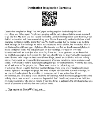 Destination Imagination Narrative
Destination Imagination Snap! The PVC pipes holding together the backdrop fell and
everything was falling apart. People were gasping and the judges knew that it was not supposed
to go like this. My mom said that I could choose the Destination Imagination team this year, I was
thrilled to hear that, so I chose several of my great friends. I was really excited to find out which
challenge our team would be doing this year. We finally decided that we wanted to do the Fine
Art Challenge. In this challenge we had to make someone have a phobia. We researched what a
phobia is and the different types of phobias. Our favorite one that we found was candiphobia, it
means the fear of candy. We had great ideas for this challenge so we just let loose and
brainstormed until we knew just what to do. My friend and I were gymnasts, so we knew that
we could choreograph a short routine. Her dad was a builder and we knew we had to incorporate
some illusion, so he taught us about the different things, overall we decided to make an infinity
mirror. Every week we prepared for the tournament. We made backdrops, props, costumes, and
scripts. We worked so hard to put everything together just for the tournament. When the day came,
we all took some of the props in our... Show more content on Helpwriting.net ...
It took over 5 hours to get to this bitter weathered place. There were lots of people and we just
wanted a place to sit and put our props. We were all super nervous about how this would go, so
we practiced and explored the school to get our nerves out. It was just an hour till our
performance, and I was really scared about the performance. What if something happened like the
infinity mirror does not work, or someone forgets their line? I could only control what I did, the
props and teammates, who knows. Finally it was time for us to get ready, the introducer asked us a
bunch of questions which she then told out loud to the
... Get more on HelpWriting.net ...
 