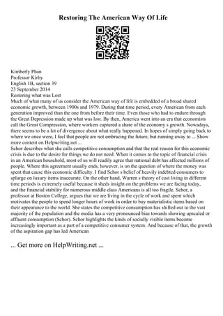 Restoring The American Way Of Life
Kimberly Phan
Professor Kirby
English 1B, section 39
23 September 2014
Restoring what was Lost
Much of what many of us consider the American way of life is embedded of a broad shared
economic growth, between 1900s and 1979. During that time period, every American from each
generation improved than the one from before their time. Even those who had to endure through
the Great Depression made up what was lost. By then, America went into an era that economists
call the Great Compression, where workers captured a share of the economy s growth. Nowadays,
there seems to be a lot of divergence about what really happened. In hopes of simply going back to
where we once were, I feel that people are not embracing the future, but running away to ... Show
more content on Helpwriting.net ...
Schor describes what she calls competitive consumption and that the real reason for this economic
crisis is due to the desire for things we do not need. When it comes to the topic of financial crisis
in an American household, most of us will readily agree that national debt has affected millions of
people. Where this agreement usually ends, however, is on the question of where the money was
spent that cause this economic difficulty. I find Schor s belief of heavily indebted consumers to
splurge on luxury items inaccurate. On the other hand, Warren s theory of cost living in different
time periods is extremely useful because it sheds insight on the problems we are facing today,
and the financial stability for numerous middle class Americans is all too fragile. Schor, a
professor at Boston College, argues that we are living in the cycle of work and spent which
motivates the people to spend longer hours of work in order to buy materialistic items based on
their appearance to the world. She states the competitive consumption has shifted out to the vast
majority of the population and the media has a very pronounced bias towards showing upscaled or
affluent consumption (Schor). Schor highlights the kinds of socially visible items become
increasingly important as a part of a competitive consumer system. And because of that, the growth
of the aspiration gap has led American
... Get more on HelpWriting.net ...
 