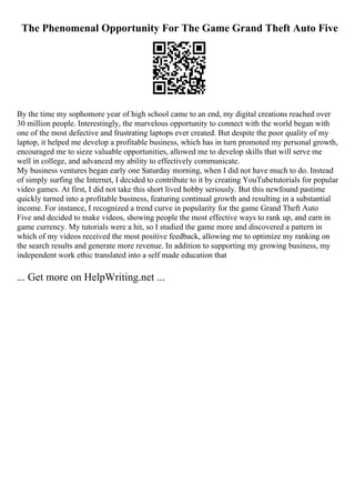 The Phenomenal Opportunity For The Game Grand Theft Auto Five
By the time my sophomore year of high school came to an end, my digital creations reached over
30 million people. Interestingly, the marvelous opportunity to connect with the world began with
one of the most defective and frustrating laptops ever created. But despite the poor quality of my
laptop, it helped me develop a profitable business, which has in turn promoted my personal growth,
encouraged me to sieze valuable opportunities, allowed me to develop skills that will serve me
well in college, and advanced my ability to effectively communicate.
My business ventures began early one Saturday morning, when I did not have much to do. Instead
of simply surfing the Internet, I decided to contribute to it by creating YouTubetutorials for popular
video games. At first, I did not take this short lived hobby seriously. But this newfound pastime
quickly turned into a profitable business, featuring continual growth and resulting in a substantial
income. For instance, I recognized a trend curve in popularity for the game Grand Theft Auto
Five and decided to make videos, showing people the most effective ways to rank up, and earn in
game currency. My tutorials were a hit, so I studied the game more and discovered a pattern in
which of my videos received the most positive feedback, allowing me to optimize my ranking on
the search results and generate more revenue. In addition to supporting my growing business, my
independent work ethic translated into a self made education that
... Get more on HelpWriting.net ...
 
