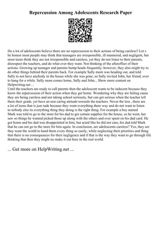 Repercussion Among Adolescents Research Paper
Do a lot of adolescents believe there are no repercussion to their actions of being careless? Let s
be honest most people may think that teenagers are irresponsible, ill mannered, and negligent, but
most teens think they are not irresponsible and careless, yet they do not listen to their parents,
disrespect the teachers, and do what ever they want. Not thinking of the aftereffect of their
actions. Growing up teenager and parents bump heads frequently; however, they also might try to
do other things behind their parents back. For example Sally mom was heading out, and told
Sally to not have anybody in the house while she was gone, so Sally invited John, her friend, over
to hang for a while. Sally mom comes home, Sally and John... Show more content on
Helpwriting.net ...
Until the teachers are ready to call parents then the adolescent wants to be indecent because they
know the repercussion of their action when they get home. Wondering why they are failing cause
they are being careless and not taking school seriously, but can get serious when the teacher tell
them their grade, yet have an non caring attitude towards the teachers. Never the less , there are
a lot of teens that is just rude because they want everything there way and do not want to listen
to nobody else its everything thing they doing is the right thing. For example a boy named
Mark was told to go to the store for his dad to get certain supplies for the house, so he went, her
saw so things he wanted picked those up along with the others and over spent on his dad card. He
got home and his dad was disappointed in him, but acted like he did not care, his dad told Mark
that he can not go to the store for him again. In conclusion, are adolescents careless? Yes, they are
they want the world to hand them every thing so easily, while neglecting their priorities and thing
that there is no consequences for their negligence and if that is the way they want to go through life
thinking that then they might no make it out here in the real world.
... Get more on HelpWriting.net ...
 