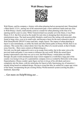 Walt Disney Impact
Walt Disney, and his company s, history with urban planning had an unexpected start. Disneyland
s Main Street, U.S.A., among one of the amusement park s more ambitious lands (and one close
to Walt Disney s heart), inadvertently acted as a model for urban planning at the time of its
opening and for years to come. While Tomorrowland was actually set in the future, it was Main
Street, U.S.A. that first served as the model for real cities in designing their downtown and
entertainment areas. The land successfully blended a small town like setting with amenities often
found in large cities, even in its small scale, and became a basis for the most exhaustive park at
Walt DisneyWorld: EPCOT Center (and later, simply Epcot). The impact of urban planning at
Epcot is seen immediately, as unlike the lands and other theme parks at Disney World, there is no
entrance. This seems like a minor detail, but it has the effect of a record scratch, in that it breaks
away from the... Show more content on Helpwriting.net ...
Not only was the park supposed to serve as an escape from reality, but in the same vein as the
previous lands and parks, it was meant to influence the real world. While the actual Epcot
product represented a time that was yet to exist, had Walt Disney s initial plans not fallen
through, the park would simultaneously keep visitors trapped in a world that a large part of the
country was trying to let go of ( a paternalistic company town as worded by Detweiler in the essay
Hyperurbanity). Disney couldn t quite figure out how to let go of his old ideals and move
completely into the future, with his initial plan for Epcot (a fully functioning city of tomorrow )
already being based on outdated design. Having to scrap that idea, he settled for a space age vision
of the future, incorporating the pre existing Disney World monorail system (circling the park s
landmark, Spaceship
... Get more on HelpWriting.net ...
 