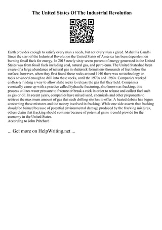 The United States Of The Industrial Revolution
Earth provides enough to satisfy every man s needs, but not every man s greed. Mahatma Gandhi
Since the start of the Industrial Revolution the United States of America has been dependent on
burning fossil fuels for energy. In 2015 nearly sixty seven percent of energy generated in the United
States was from fossil fuels including coal, natural gas, and petroleum. The United Stateshad been
aware of a large abundance of natural gas in shalerock formations thousands of feet below the
surface; however, when they first found these rocks around 1940 there was no technology or
tools advanced enough to drill into these rocks, until the 1970s and 1980s. Companies worked
endlessly finding a way to allow shale rocks to release the gas that they held. Companies
eventually came up with a practice called hydraulic fracturing, also known as fracking; this
process utilizes water pressure to fracture or break a rock in order to release and collect fuel such
as gas or oil. In recent years, companies have mixed sand, chemicals and other proponents to
retrieve the maximum amount of gas that each drilling site has to offer. A heated debate has begun
concerning these mixtures and the money involved in fracking. While one side asserts that fracking
should be banned because of potential environmental damage produced by the fracking mixtures,
others claim that fracking should continue because of potential gains it could provide for the
economy in the United States.
According to John Pritchard
... Get more on HelpWriting.net ...
 