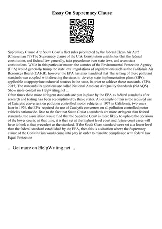 Essay On Supremacy Clause
Supremacy Clause Are South Coast s fleet rules preempted by the federal Clean Air Act?
(Cheeseman 79) The Supremacy clause of the U.S. Constitution establishes that the federal
constitution, and federal law generally, take precedence over state laws, and even state
constitutions. While in this particular matter, the statutes of the Environmental Protection Agency
(EPA) would generally trump the state level regulations of organizations such as the California Air
Resources Board (CARB), however the EPA has also mandated that The setting of these pollutant
standards was coupled with directing the states to develop state implementation plans (SIPs),
applicable to appropriate industrial sources in the state, in order to achieve these standards. (EPA,
2015) The standards in questions are called National Ambient Air Quality Standards (NAAQS)...
Show more content on Helpwriting.net ...
Often times these more stringent standards are put in place by the EPA as federal standards after
research and testing has been accomplished by those states. An example of this is the required use
of Catalytic converters on pollution controlled motor vehicles in 1974 in California, two years
later in 1976, the EPA required the use of Catalytic converters on all pollution controlled motor
vehicles nationwide. Due to the fact that South Coast s standards are more stringent than federal
standards, the association would find that the Supreme Court is more likely to uphold the decisions
of the lower courts; at that time, it is then set at the highest level court and future court cases will
have to look at that precedent as the standard. If the South Coast standard were set at a lower level
than the federal standard established by the EPA, then this is a situation where the Supremacy
clause of the Constitution would come into play in order to mandate compliance with federal law.
Equal Protection
... Get more on HelpWriting.net ...
 