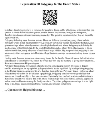Legalization Of Polygamy In The United States
In today s developing world it is common for people to desire and be affectionate with more than one
spouse. It seems difficult for one person, man or woman to commit to being with one spouse,
therefore the divorce rates are increasing every day. The question remains whether this act should be
legalized or not.
Polygamy is having more than one spouse. There are different types of polygamy; these include
polygamy where a man has multiple wives, polyandry in which a woman has multiple husbands, and
group marriage where a family consists of multiple husbands and wives. Polygamy is definitely the
most popular of the three listed. In the United States the practice of any form of polygamy is illegal
and due to this law, many adherents of the lifestyle stays hidden. My perspective of polygamy is that
having more than one spouse should remain illegal because marriage means committing to one person
alone.
Having more than one spouse can cause many issues for the family. Financial issues, lack of attention
and affection to the other wives, one of the wives may feel like the husband is giving more attention ...
Show more content on Helpwriting.net ...
Polygamy brings many problems in a family life, but some people support it because it doesn t
conflict with religion. In my opinion, polygamy should not be legalized. By not legalizing polygamy
in the United States is a great way to save families from suffering. Polygamy doesn t only give a bad
effect for the wives but for the children s psychology. Polygamy can also encourage the idea that
women are considered objects that men can own. Eventually, this can lead to abuse and other issues
that no one should ever have to deal with. These relationships will cause hatred, jealousy, depressed,
and an emotional burden among the family members. Therefore, polygamous marriage is not a right
thing to do. It just causes more problems, women, and children suffer from
... Get more on HelpWriting.net ...
 