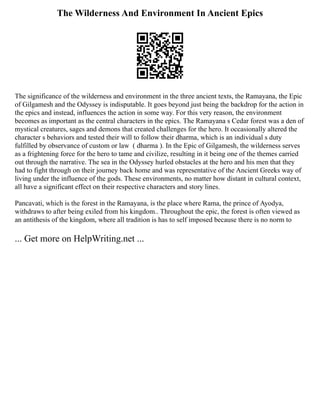 The Wilderness And Environment In Ancient Epics
The significance of the wilderness and environment in the three ancient texts, the Ramayana, the Epic
of Gilgamesh and the Odyssey is indisputable. It goes beyond just being the backdrop for the action in
the epics and instead, influences the action in some way. For this very reason, the environment
becomes as important as the central characters in the epics. The Ramayana s Cedar forest was a den of
mystical creatures, sages and demons that created challenges for the hero. It occasionally altered the
character s behaviors and tested their will to follow their dharma, which is an individual s duty
fulfilled by observance of custom or law ( dharma ). In the Epic of Gilgamesh, the wilderness serves
as a frightening force for the hero to tame and civilize, resulting in it being one of the themes carried
out through the narrative. The sea in the Odyssey hurled obstacles at the hero and his men that they
had to fight through on their journey back home and was representative of the Ancient Greeks way of
living under the influence of the gods. These environments, no matter how distant in cultural context,
all have a significant effect on their respective characters and story lines.
Pancavati, which is the forest in the Ramayana, is the place where Rama, the prince of Ayodya,
withdraws to after being exiled from his kingdom.. Throughout the epic, the forest is often viewed as
an antithesis of the kingdom, where all tradition is has to self imposed because there is no norm to
... Get more on HelpWriting.net ...
 
