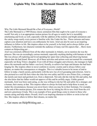 Explain Why The Little Mermaid Should Be A Part Of...
Why The Little Mermaid Should Be a Part of Everyone s World?
The Little Mermaid is a 1989 Disney classic animation film that ought to be a part of everyone s
world! Not only is it an appropriate motion picture for all ages to watch, but it is incredibly
entertaining and lively as well, especially with the addition of the realistic and bright animations and
the catchy songs nearly every person is familiar with, like Under the Sea . These cartoons and tunes
capture your attention and leave you enthusiastic for more. Ariel can also be seen as an inspiring
influence to follow in life. She inspires others to be yourself, to be kind, and to always follow your
dreams. Furthermore, her character reminds the audience of many real life aspects that ... Show more
content on Helpwriting.net ...
Ariel was extremely different from all the other mermaids in Atlantis, not to mention she was the
princess. She was an exceedingly curious mermaid, especially anything dealing with humans or land.
She was always off exploring and loved spending her spare time collecting and observing human
objects that she had found. However, all of these activities and actions were not normal for a mermaid,
especially not King Triton s daughter. Even with all these struggles and criticism, she manages to fight
above the mermaids and her father s sea level, literally, to achieve her hope and dreams she had been
longing for. She inspires others to never conform to society s norms and to always follow your
dreams, no matter the consequences or struggles. This is a valuable lesson to be aware of and to
follow in today s harsh society, particularly with the new rise of evil gossiping and criticism. Ariel is
also pictured as a real life hero when she risks her own safety and life to save Prince Eric, a stranger
she merely just meet and gawked over, from a shipwreck. Not only did she risk her life and safety, but
she also knew that her father would not approve of this and be awfully angry. Unlike general
mermaids, Ariel was brave and caring, so she was willing to risk her life and safety for a stranger, and
a human, their enemy at that. This inspires others to always be kind and to help those in need, no
matter the circumstances, because you never know when you may be in their footsteps. For example,
in the end of this motion picture, Eric returns the favor by risking his life to save Ariel from the evil
and now ginormous Ursula. This is an example of how good things come in return to those who
remain caring and help others. Overall, Ariel is an inspiring character to follow or swim in her tail
fins. She inspires others to follow their dreams, no matter the
... Get more on HelpWriting.net ...
 
