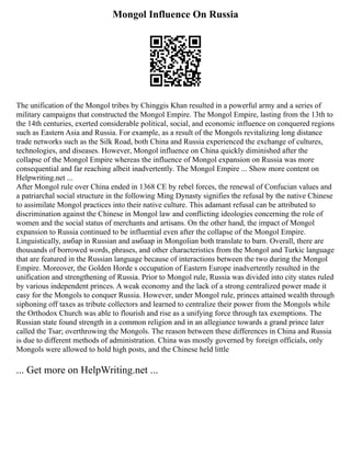 Mongol Influence On Russia
The unification of the Mongol tribes by Chinggis Khan resulted in a powerful army and a series of
military campaigns that constructed the Mongol Empire. The Mongol Empire, lasting from the 13th to
the 14th centuries, exerted considerable political, social, and economic influence on conquered regions
such as Eastern Asia and Russia. For example, as a result of the Mongols revitalizing long distance
trade networks such as the Silk Road, both China and Russia experienced the exchange of cultures,
technologies, and diseases. However, Mongol influence on China quickly diminished after the
collapse of the Mongol Empire whereas the influence of Mongol expansion on Russia was more
consequential and far reaching albeit inadvertently. The Mongol Empire ... Show more content on
Helpwriting.net ...
After Mongol rule over China ended in 1368 CE by rebel forces, the renewal of Confucian values and
a patriarchal social structure in the following Ming Dynasty signifies the refusal by the native Chinese
to assimilate Mongol practices into their native culture. This adamant refusal can be attributed to
discrimination against the Chinese in Mongol law and conflicting ideologies concerning the role of
women and the social status of merchants and artisans. On the other hand, the impact of Mongol
expansion to Russia continued to be influential even after the collapse of the Mongol Empire.
Linguistically, амбар in Russian and амбаар in Mongolian both translate to barn. Overall, there are
thousands of borrowed words, phrases, and other characteristics from the Mongol and Turkic language
that are featured in the Russian language because of interactions between the two during the Mongol
Empire. Moreover, the Golden Horde s occupation of Eastern Europe inadvertently resulted in the
unification and strengthening of Russia. Prior to Mongol rule, Russia was divided into city states ruled
by various independent princes. A weak economy and the lack of a strong centralized power made it
easy for the Mongols to conquer Russia. However, under Mongol rule, princes attained wealth through
siphoning off taxes as tribute collectors and learned to centralize their power from the Mongols while
the Orthodox Church was able to flourish and rise as a unifying force through tax exemptions. The
Russian state found strength in a common religion and in an allegiance towards a grand prince later
called the Tsar; overthrowing the Mongols. The reason between these differences in China and Russia
is due to different methods of administration. China was mostly governed by foreign officials, only
Mongols were allowed to hold high posts, and the Chinese held little
... Get more on HelpWriting.net ...
 