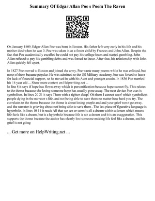 Summary Of Edgar Allan Poe s Poem The Raven
On January 1809, Edgar Allan Poe was born in Boston. His father left very early in his life and his
mother died when he was 3. Poe was taken in as a foster child by Frances and John Allan. Despite the
fact that Poe academically excelled he could not pay his college loans and started gambling. John
Allan refused to pay his gambling debts and was forced to leave. After that, his relationship with John
Allan quickly fell apart.
In 1827 Poe moved to Boston and joined the army. Poe wrote many poems while he was enlisted, but
none of them became popular. He was admitted to the US Military Academy, but was forced to leave
for lack of financial support, so he moved in with his Aunt and younger cousin. In 1836 Poe married
his 14 year old ... Show more content on Helpwriting.net ...
In line 8 it says if hope has flown away which is personification because hope cannot fly. This relates
to the theme because she losing someone hope has usually gone away. The next device Poe uses is
symbolism. In lines 20 21 it says Them with a tighter clasp? Oh them I cannot save! which symbolizes
people dying in the narrator s life, and not being able to save them no matter how hard you try. The
correlates to the theme because the theme is about losing people and and your grief won t go away,
and the narrator is grieving about not being able to save them . The last piece of figurative language is
hyperbole. In lines 10 11 it reads All that we see or seem is all a dream within a dream which means
life feels like a dream, but is a hyperbole because life is not a dream and it is an exaggeration. This
supports the theme because the author has clearly lost someone making life feel like a dream, and his
grief is not going
... Get more on HelpWriting.net ...
 