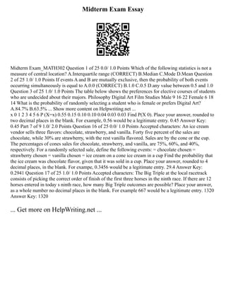 Midterm Exam Essay
Midterm Exam_MATH302 Question 1 of 25 0.0/ 1.0 Points Which of the following statistics is not a
measure of central location? A.Interquartile range (CORRECT) B.Median C.Mode D.Mean Question
2 of 25 1.0/ 1.0 Points If events A and B are mutually exclusive, then the probability of both events
occurring simultaneously is equal to A.0.0 (CORRECT) B.1.0 C.0.5 D.any value between 0.5 and 1.0
Question 3 of 25 1.0/ 1.0 Points The table below shows the preferences for elective courses of students
who are undecided about their majors. Philosophy Digital Art Film Studies Male 9 16 22 Female 6 18
14 What is the probability of randomly selecting a student who is female or prefers Digital Art?
A.84.7% B.63.5% ... Show more content on Helpwriting.net ...
x 0 1 2 3 4 5 6 P (X=x) 0.55 0.15 0.10 0.10 0.04 0.03 0.03 Find P(X 0). Place your answer, rounded to
two decimal places in the blank. For example, 0.56 would be a legitimate entry. 0.45 Answer Key:
0.45 Part 7 of 9 1.0/ 2.0 Points Question 16 of 25 0.0/ 1.0 Points Accepted characters: An ice cream
vendor sells three flavors: chocolate, strawberry, and vanilla. Forty five percent of the sales are
chocolate, while 30% are strawberry, with the rest vanilla flavored. Sales are by the cone or the cup.
The percentages of cones sales for chocolate, strawberry, and vanilla, are 75%, 60%, and 40%,
respectively. For a randomly selected sale, define the following events: = chocolate chosen =
strawberry chosen = vanilla chosen = ice cream on a cone ice cream in a cup Find the probability that
the ice cream was chocolate flavor, given that it was sold in a cup. Place your answer, rounded to 4
decimal places, in the blank. For exampe, 0.3456 would be a legitimate entry. 29.4 Answer Key:
0.2941 Question 17 of 25 1.0/ 1.0 Points Accepted characters: The Big Triple at the local racetrack
consists of picking the correct order of finish of the first three horses in the ninth race. If there are 12
horses entered in today s ninth race, how many Big Triple outcomes are possible? Place your answer,
as a whole number no decimal places in the blank. For example 667 would be a legitimate entry. 1320
Answer Key: 1320
... Get more on HelpWriting.net ...
 