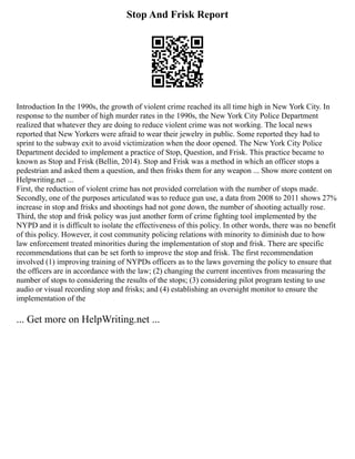 Stop And Frisk Report
Introduction In the 1990s, the growth of violent crime reached its all time high in New York City. In
response to the number of high murder rates in the 1990s, the New York City Police Department
realized that whatever they are doing to reduce violent crime was not working. The local news
reported that New Yorkers were afraid to wear their jewelry in public. Some reported they had to
sprint to the subway exit to avoid victimization when the door opened. The New York City Police
Department decided to implement a practice of Stop, Question, and Frisk. This practice became to
known as Stop and Frisk (Bellin, 2014). Stop and Frisk was a method in which an officer stops a
pedestrian and asked them a question, and then frisks them for any weapon ... Show more content on
Helpwriting.net ...
First, the reduction of violent crime has not provided correlation with the number of stops made.
Secondly, one of the purposes articulated was to reduce gun use, a data from 2008 to 2011 shows 27%
increase in stop and frisks and shootings had not gone down, the number of shooting actually rose.
Third, the stop and frisk policy was just another form of crime fighting tool implemented by the
NYPD and it is difficult to isolate the effectiveness of this policy. In other words, there was no benefit
of this policy. However, it cost community policing relations with minority to diminish due to how
law enforcement treated minorities during the implementation of stop and frisk. There are specific
recommendations that can be set forth to improve the stop and frisk. The first recommendation
involved (1) improving training of NYPDs officers as to the laws governing the policy to ensure that
the officers are in accordance with the law; (2) changing the current incentives from measuring the
number of stops to considering the results of the stops; (3) considering pilot program testing to use
audio or visual recording stop and frisks; and (4) establishing an oversight monitor to ensure the
implementation of the
... Get more on HelpWriting.net ...
 