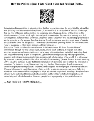 How Do Psychological Factors and Extended Product (Self)...
Introduction Brassiere (bra) is a timeless item that has been with women for ages. It is like a jewel box
that jealously cherishes the femininity inside ¡V we consider it as the symbol of passion. Nowadays,
bra is a type of fashion getting restless for something new. There are dozens of bras types to fit a
female consumer¡¦s taste, need, style, size and particular occasion. Types such as push up bras, full
coverage bras, maternity bras, sport bras, underwire and no underwire bras have made popular focuses
on the upper torso of a woman, therefore, to most female consumers, an extravagant waste of cash is
no doubt to be spent for this product. The number of consumers spending dollars for such miraculous
wear is increasing ... Show more content on Helpwriting.net ...
Perception People perceive the same situation in their own ways. We learn from the flow of
information through our five senses: sight, sound, smell, touch and taste. However, each of us
receives, organises and interprets the received sensory information in an individual way using short
and long term memory as part of the process. ¡§Perception is the process by which people select,
organize and interpret information to form a meaningful, whole picture of the world. It is influenced
by selective exposure, selective distortion, and selective retention.¡¨ (Kotler, Brown, Adam Armstrong,
2004) Selective exposure means that brand marketers work especially hard to attract the consumer¡¦s
attention. For instance, bra stylists are working very hard on this to capture female consumers¡¦
attention to purchase their products. Triumph¡¦s bra designers have long begun to blend Western and
Chinese influences to create fascinating effects in order to gain consumer¡¦s awareness. Selective
distortion refers to the tendency of people to adapt information to personal meanings. Brand marketers
always try to understand the mindsets of consumers and how they will affect interpretations of
advertising and sales information. However, people have a propensity to interpret information
... Get more on HelpWriting.net ...
 