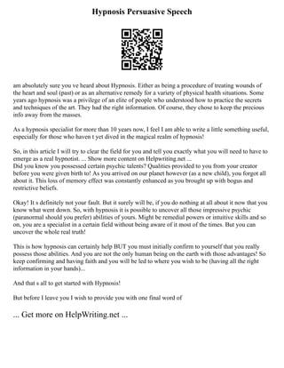 Hypnosis Persuasive Speech
am absolutely sure you ve heard about Hypnosis. Either as being a procedure of treating wounds of
the heart and soul (past) or as an alternative remedy for a variety of physical health situations. Some
years ago hypnosis was a privilege of an elite of people who understood how to practice the secrets
and techniques of the art. They had the right information. Of course, they chose to keep the precious
info away from the masses.
As a hypnosis specialist for more than 10 years now, I feel I am able to write a little something useful,
especially for those who haven t yet dived in the magical realm of hypnosis!
So, in this article I will try to clear the field for you and tell you exactly what you will need to have to
emerge as a real hypnotist. ... Show more content on Helpwriting.net ...
Did you know you possessed certain psychic talents? Qualities provided to you from your creator
before you were given birth to! As you arrived on our planet however (as a new child), you forgot all
about it. This loss of memory effect was constantly enhanced as you brought up with bogus and
restrictive beliefs.
Okay! It s definitely not your fault. But it surely will be, if you do nothing at all about it now that you
know what went down. So, with hypnosis it is possible to uncover all those impressive psychic
(paranormal should you prefer) abilities of yours. Might be remedial powers or intuitive skills and so
on, you are a specialist in a certain field without being aware of it most of the times. But you can
uncover the whole real truth!
This is how hypnosis can certainly help BUT you must initially confirm to yourself that you really
possess those abilities. And you are not the only human being on the earth with those advantages! So
keep confirming and having faith and you will be led to where you wish to be (having all the right
information in your hands)...
And that s all to get started with Hypnosis!
But before I leave you I wish to provide you with one final word of
... Get more on HelpWriting.net ...
 