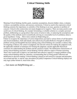 Critical Thinking Skills
Meaning Critical thinking clarifies goals, examines assumptions, discerns hidden values, evaluates
evidence, accomplishes actions, and assesses conclusions. Critical as used in the expression critical
thinking connotes the importance or centrality of the thinking to an issue, question or problem of
concern. Critical in this context does not mean disapproval or negative. There are many positive and
useful uses of critical thinking, for example formulating a workable solution to a complex personal
problem, deliberating as a group about what course of action to take, or analyzing the assumptions and
the quality of the methods used in scientifically arriving at a reasonable level of confidence about a
given hypothesis. Using ... Show more content on Helpwriting.net ...
Failure to recognize the importance of correct dispositions can lead to various forms of self deception
and closed mindedness, both individually and collectively.[5] [edit] Reflective thought In reflective
problem solving and thoughtful decision making using critical thinking one considers evidence (like
investigating evidence), the context of judgment, the relevant criteria for making the judgment well,
the applicable methods or techniques for forming the judgment, and the applicable theoretical
constructs for understanding the problem and the question at hand. The deliberation characteristic of
strong critical thinking associates critical thinking with the reflective aspect of human reasoning.
Those who would seek to improve our individual and collective capacity to engage problems using
strong critical thinking skills are, therefore, recommending that we bring greater reflection and
deliberation to decision making. Critical thinking is based on self corrective concepts and principles,
not on hard and fast, or step by step, procedures.[6] [edit] Competence Critical thinking employs not
only logic (either formal or, much more often,
... Get more on HelpWriting.net ...
 