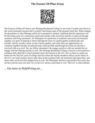 The Essence Of Place Essay
The Essence of Place If I had to sum Watauga Residential College in one word, I would come down to
the word community because that is exactly what being a part of this program feels like. When reading
the description of what Watauga will be for a prospective student, I gathered that the experience will
be like being a part of a community inside and outside of the classroom and this is achieved through
academic and living encounters. As Wataugans we spend time in academic and social environments
together, our spirit of learning is shown through the times we spend together academically and
socially. And by socially I mean we have lunch together, and when there are opportunities we
volunteer together and take recreational trips when possible and through all of that our faculty is
involved with us as well. Yes, my fellow classmates I do engage ourselves with one another but we
engage with the Watauga faculty as well. The Watauga Residential College is known to be located in a
residence hall called the Living Learning Center also known as the LLC, this is where we make our
homes for the first few years of college and also where the faculty members offices can be found. In
the LLC our small seminar classes take place in the residence hall; our luncheons take place here, and
many other social activities happen here as well. The Wataugans that have passed their first years also
are here and the ones who don t live in the LLC always come back to visit. The LLC is what enthralls
... Get more on HelpWriting.net ...
 