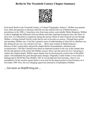 Berlin In The Twentieth Century Chapter Summary
In his book Berlin in the Twentieth Century: A Cultural Topography, Andrew J. Webber uses popular
texts, films and speeches to illustrate what life was like and how the city of Berlin became a
powerhouse in the 1900 s. Using these texts from many artists, most notably Walter Benjamin, Webber
is able to highlight the differences between Berlin and other important European cities, like Paris, to
show how it is influential in comparison during this period. Much of what I learned was not through
Webber s writings himself, but the works that he uses in his piece as sources. Through these quotes
and anecdotes Webber uses, I feel like I gained a sense of understanding of what life as a Berliner was
like during the pre war, war, and post war eras. ... Show more content on Helpwriting.net ...
Because of that, I particularly enjoyed the chapter Berlin Alexanderplatz: alterations and
reconstructions. I felt like I learned more about an important location in the city in this chapter than
the life and opinions of the artists that Webber sources. Since I got the most out of it, I am going to
explore this chapter deeply. Webber opens chapter four by discussing the current state of the public
square. Alexanderplatz has gone through many changes. Originally a cattle market, it was used as a
battleground in World War One (Webber 188). It was divided into East Germany, where it was
remodeled to fit the socialist regime before it was used for the largest protest in East Germany on 4
November 1989. Now, the ever changing square has returned to a marketplace (Webber
... Get more on HelpWriting.net ...
 