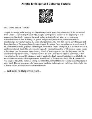 Aseptic Technique And Culturing Bacteria
MATERIAL and METHODS:
Aseptic Technique and Culturing Microbes(1) experiment was followed as stated in the lab manual
from Clinical Microbiology Class C 453. Aseptic technique was initiated at the beginning of each
experiment. Starting by cleansing the work surface with disinfected wipes to prevent cross
contamination each time. Utilizing the gloves and personal protective equipment assisted in
maintaining a pure culture during the series of experiments. The first step, was to grow the yeast and
bacteria cultures. The materials used for the Aseptic Technique Experiment(1) were: test tube rack, 5
mL nutrient broth tubes, pipettes, a lit tea light, Fleischmen s rapid yeast pack, E. Coli tablet and the S.
epidermidis tablet. Started by activating the yeast, by placing the content of Fleischmen s yeast bag in
a disposable cup. Then added approximately 60 mL of warm tap water into the disposable cup. To
assist in mixing the two items, I carefully swirled the cup. Once the mixture was combined, it then
was left alone for around 10 minutes or until it was frothy. Each nutrient broth tube was labeled with
the correct name of the microorganism that was cultured in that tube and dated. The S. epidermidis
was selected first, to be cultured. Taking one of the 5mL nutrient broth tube in one hand, the pipette in
other hand. The cap was removed with the same hand that had the pipette. Utilizing a lit tea light, like
a bunsen burner, I flamed the mouth of the nutrient
... Get more on HelpWriting.net ...
 