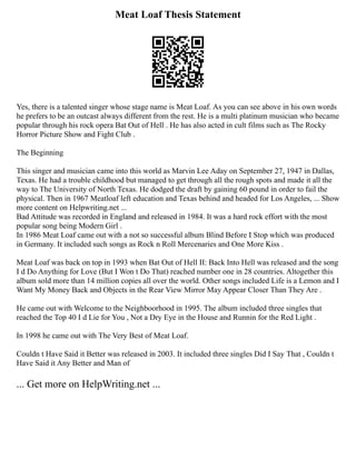 Meat Loaf Thesis Statement
Yes, there is a talented singer whose stage name is Meat Loaf. As you can see above in his own words
he prefers to be an outcast always different from the rest. He is a multi platinum musician who became
popular through his rock opera Bat Out of Hell . He has also acted in cult films such as The Rocky
Horror Picture Show and Fight Club .
The Beginning
This singer and musician came into this world as Marvin Lee Aday on September 27, 1947 in Dallas,
Texas. He had a trouble childhood but managed to get through all the rough spots and made it all the
way to The University of North Texas. He dodged the draft by gaining 60 pound in order to fail the
physical. Then in 1967 Meatloaf left education and Texas behind and headed for Los Angeles, ... Show
more content on Helpwriting.net ...
Bad Attitude was recorded in England and released in 1984. It was a hard rock effort with the most
popular song being Modern Girl .
In 1986 Meat Loaf came out with a not so successful album Blind Before I Stop which was produced
in Germany. It included such songs as Rock n Roll Mercenaries and One More Kiss .
Meat Loaf was back on top in 1993 when Bat Out of Hell II: Back Into Hell was released and the song
I d Do Anything for Love (But I Won t Do That) reached number one in 28 countries. Altogether this
album sold more than 14 million copies all over the world. Other songs included Life is a Lemon and I
Want My Money Back and Objects in the Rear View Mirror May Appear Closer Than They Are .
He came out with Welcome to the Neighboorhood in 1995. The album included three singles that
reached the Top 40 I d Lie for You , Not a Dry Eye in the House and Runnin for the Red Light .
In 1998 he came out with The Very Best of Meat Loaf.
Couldn t Have Said it Better was released in 2003. It included three singles Did I Say That , Couldn t
Have Said it Any Better and Man of
... Get more on HelpWriting.net ...
 