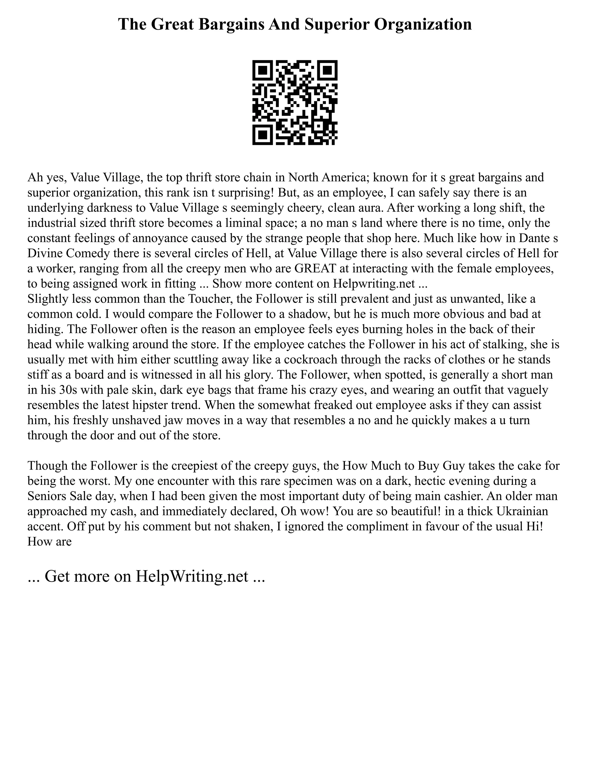 The Great Bargains And Superior Organization
Ah yes, Value Village, the top thrift store chain in North America; known for it s great bargains and
superior organization, this rank isn t surprising! But, as an employee, I can safely say there is an
underlying darkness to Value Village s seemingly cheery, clean aura. After working a long shift, the
industrial sized thrift store becomes a liminal space; a no man s land where there is no time, only the
constant feelings of annoyance caused by the strange people that shop here. Much like how in Dante s
Divine Comedy there is several circles of Hell, at Value Village there is also several circles of Hell for
a worker, ranging from all the creepy men who are GREAT at interacting with the female employees,
to being assigned work in fitting ... Show more content on Helpwriting.net ...
Slightly less common than the Toucher, the Follower is still prevalent and just as unwanted, like a
common cold. I would compare the Follower to a shadow, but he is much more obvious and bad at
hiding. The Follower often is the reason an employee feels eyes burning holes in the back of their
head while walking around the store. If the employee catches the Follower in his act of stalking, she is
usually met with him either scuttling away like a cockroach through the racks of clothes or he stands
stiff as a board and is witnessed in all his glory. The Follower, when spotted, is generally a short man
in his 30s with pale skin, dark eye bags that frame his crazy eyes, and wearing an outfit that vaguely
resembles the latest hipster trend. When the somewhat freaked out employee asks if they can assist
him, his freshly unshaved jaw moves in a way that resembles a no and he quickly makes a u turn
through the door and out of the store.
Though the Follower is the creepiest of the creepy guys, the How Much to Buy Guy takes the cake for
being the worst. My one encounter with this rare specimen was on a dark, hectic evening during a
Seniors Sale day, when I had been given the most important duty of being main cashier. An older man
approached my cash, and immediately declared, Oh wow! You are so beautiful! in a thick Ukrainian
accent. Off put by his comment but not shaken, I ignored the compliment in favour of the usual Hi!
How are
... Get more on HelpWriting.net ...
 