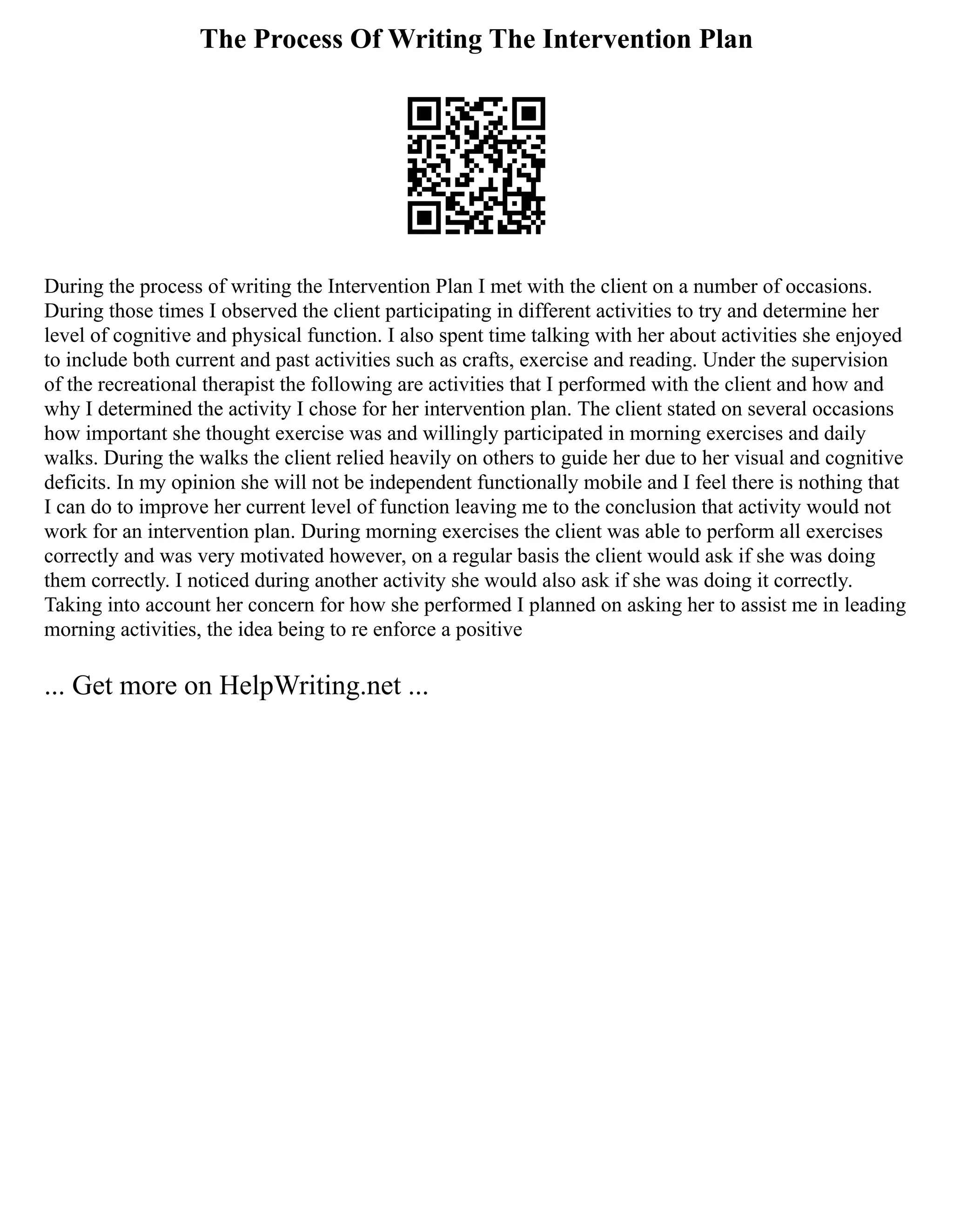 The Process Of Writing The Intervention Plan
During the process of writing the Intervention Plan I met with the client on a number of occasions.
During those times I observed the client participating in different activities to try and determine her
level of cognitive and physical function. I also spent time talking with her about activities she enjoyed
to include both current and past activities such as crafts, exercise and reading. Under the supervision
of the recreational therapist the following are activities that I performed with the client and how and
why I determined the activity I chose for her intervention plan. The client stated on several occasions
how important she thought exercise was and willingly participated in morning exercises and daily
walks. During the walks the client relied heavily on others to guide her due to her visual and cognitive
deficits. In my opinion she will not be independent functionally mobile and I feel there is nothing that
I can do to improve her current level of function leaving me to the conclusion that activity would not
work for an intervention plan. During morning exercises the client was able to perform all exercises
correctly and was very motivated however, on a regular basis the client would ask if she was doing
them correctly. I noticed during another activity she would also ask if she was doing it correctly.
Taking into account her concern for how she performed I planned on asking her to assist me in leading
morning activities, the idea being to re enforce a positive
... Get more on HelpWriting.net ...
 