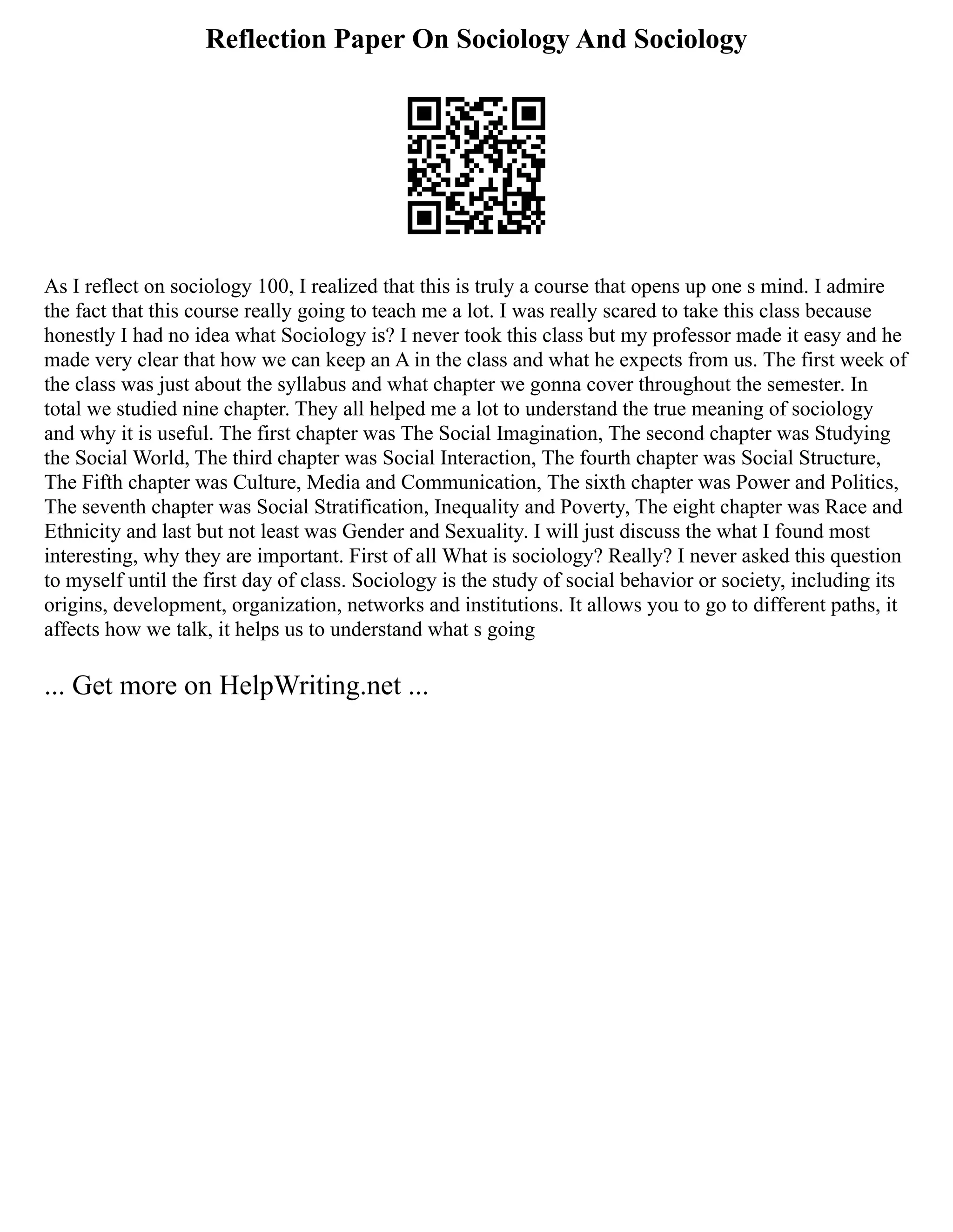 Reflection Paper On Sociology And Sociology
As I reflect on sociology 100, I realized that this is truly a course that opens up one s mind. I admire
the fact that this course really going to teach me a lot. I was really scared to take this class because
honestly I had no idea what Sociology is? I never took this class but my professor made it easy and he
made very clear that how we can keep an A in the class and what he expects from us. The first week of
the class was just about the syllabus and what chapter we gonna cover throughout the semester. In
total we studied nine chapter. They all helped me a lot to understand the true meaning of sociology
and why it is useful. The first chapter was The Social Imagination, The second chapter was Studying
the Social World, The third chapter was Social Interaction, The fourth chapter was Social Structure,
The Fifth chapter was Culture, Media and Communication, The sixth chapter was Power and Politics,
The seventh chapter was Social Stratification, Inequality and Poverty, The eight chapter was Race and
Ethnicity and last but not least was Gender and Sexuality. I will just discuss the what I found most
interesting, why they are important. First of all What is sociology? Really? I never asked this question
to myself until the first day of class. Sociology is the study of social behavior or society, including its
origins, development, organization, networks and institutions. It allows you to go to different paths, it
affects how we talk, it helps us to understand what s going
... Get more on HelpWriting.net ...
 