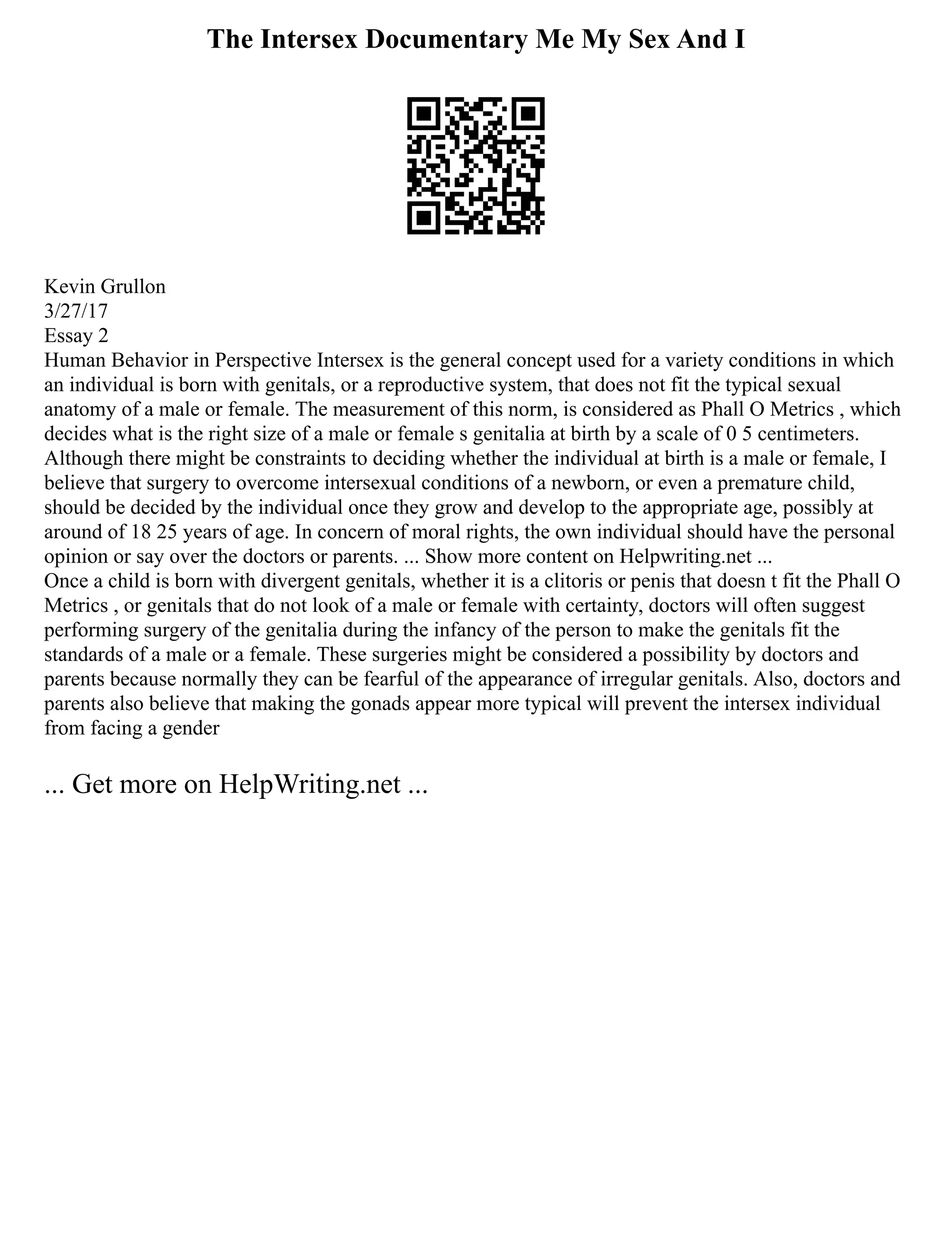 The Intersex Documentary Me My Sex And I
Kevin Grullon
3/27/17
Essay 2
Human Behavior in Perspective Intersex is the general concept used for a variety conditions in which
an individual is born with genitals, or a reproductive system, that does not fit the typical sexual
anatomy of a male or female. The measurement of this norm, is considered as Phall O Metrics , which
decides what is the right size of a male or female s genitalia at birth by a scale of 0 5 centimeters.
Although there might be constraints to deciding whether the individual at birth is a male or female, I
believe that surgery to overcome intersexual conditions of a newborn, or even a premature child,
should be decided by the individual once they grow and develop to the appropriate age, possibly at
around of 18 25 years of age. In concern of moral rights, the own individual should have the personal
opinion or say over the doctors or parents. ... Show more content on Helpwriting.net ...
Once a child is born with divergent genitals, whether it is a clitoris or penis that doesn t fit the Phall O
Metrics , or genitals that do not look of a male or female with certainty, doctors will often suggest
performing surgery of the genitalia during the infancy of the person to make the genitals fit the
standards of a male or a female. These surgeries might be considered a possibility by doctors and
parents because normally they can be fearful of the appearance of irregular genitals. Also, doctors and
parents also believe that making the gonads appear more typical will prevent the intersex individual
from facing a gender
... Get more on HelpWriting.net ...
 