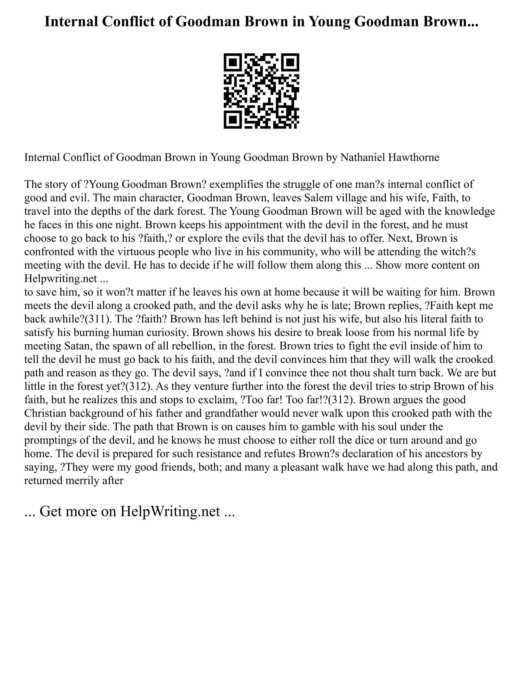 Internal Conflict of Goodman Brown in Young Goodman Brown...
Internal Conflict of Goodman Brown in Young Goodman Brown by Nathaniel Hawthorne
The story of ?Young Goodman Brown? exemplifies the struggle of one man?s internal conflict of
good and evil. The main character, Goodman Brown, leaves Salem village and his wife, Faith, to
travel into the depths of the dark forest. The Young Goodman Brown will be aged with the knowledge
he faces in this one night. Brown keeps his appointment with the devil in the forest, and he must
choose to go back to his ?faith,? or explore the evils that the devil has to offer. Next, Brown is
confronted with the virtuous people who live in his community, who will be attending the witch?s
meeting with the devil. He has to decide if he will follow them along this ... Show more content on
Helpwriting.net ...
to save him, so it won?t matter if he leaves his own at home because it will be waiting for him. Brown
meets the devil along a crooked path, and the devil asks why he is late; Brown replies, ?Faith kept me
back awhile?(311). The ?faith? Brown has left behind is not just his wife, but also his literal faith to
satisfy his burning human curiosity. Brown shows his desire to break loose from his normal life by
meeting Satan, the spawn of all rebellion, in the forest. Brown tries to fight the evil inside of him to
tell the devil he must go back to his faith, and the devil convinces him that they will walk the crooked
path and reason as they go. The devil says, ?and if I convince thee not thou shalt turn back. We are but
little in the forest yet?(312). As they venture further into the forest the devil tries to strip Brown of his
faith, but he realizes this and stops to exclaim, ?Too far! Too far!?(312). Brown argues the good
Christian background of his father and grandfather would never walk upon this crooked path with the
devil by their side. The path that Brown is on causes him to gamble with his soul under the
promptings of the devil, and he knows he must choose to either roll the dice or turn around and go
home. The devil is prepared for such resistance and refutes Brown?s declaration of his ancestors by
saying, ?They were my good friends, both; and many a pleasant walk have we had along this path, and
returned merrily after
... Get more on HelpWriting.net ...
 