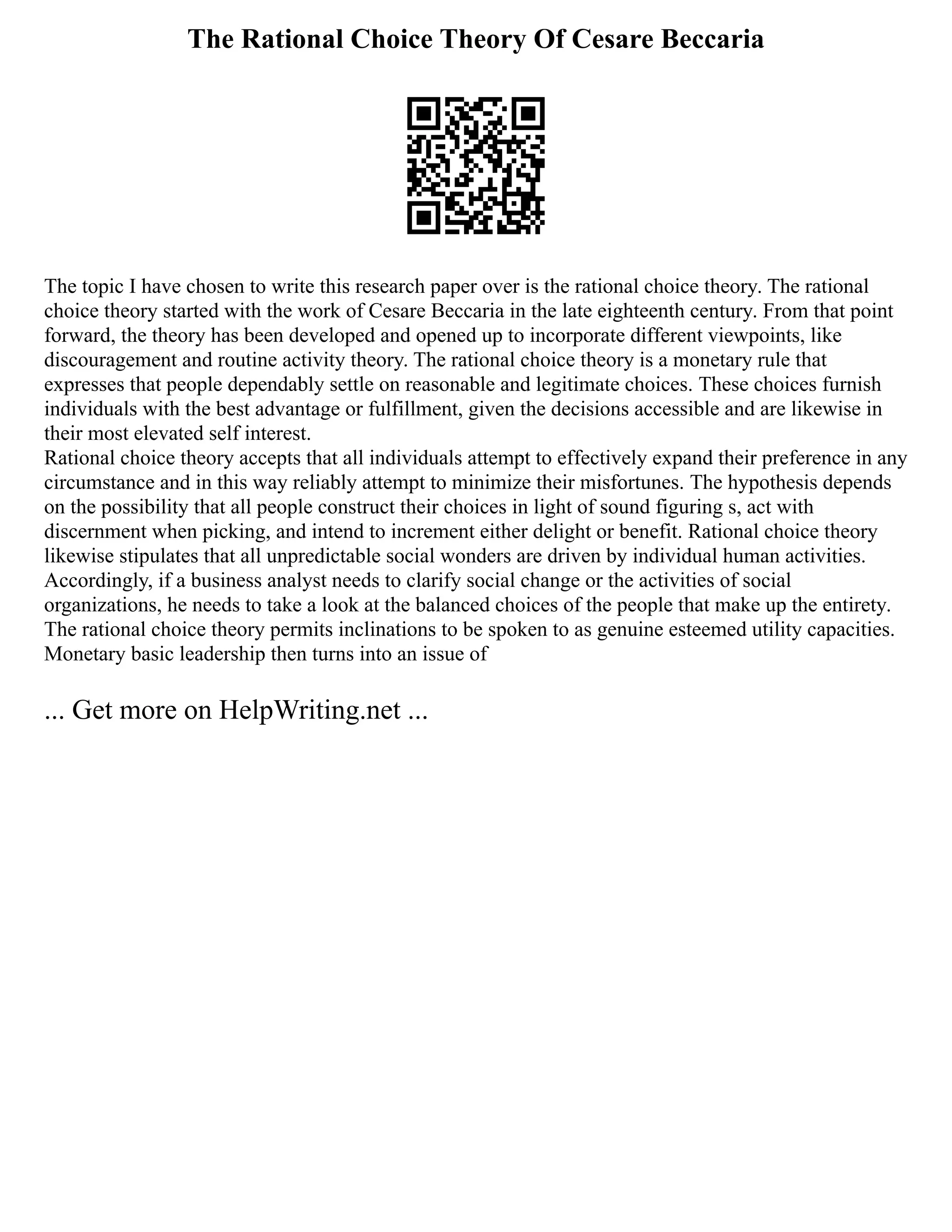 The Rational Choice Theory Of Cesare Beccaria
The topic I have chosen to write this research paper over is the rational choice theory. The rational
choice theory started with the work of Cesare Beccaria in the late eighteenth century. From that point
forward, the theory has been developed and opened up to incorporate different viewpoints, like
discouragement and routine activity theory. The rational choice theory is a monetary rule that
expresses that people dependably settle on reasonable and legitimate choices. These choices furnish
individuals with the best advantage or fulfillment, given the decisions accessible and are likewise in
their most elevated self interest.
Rational choice theory accepts that all individuals attempt to effectively expand their preference in any
circumstance and in this way reliably attempt to minimize their misfortunes. The hypothesis depends
on the possibility that all people construct their choices in light of sound figuring s, act with
discernment when picking, and intend to increment either delight or benefit. Rational choice theory
likewise stipulates that all unpredictable social wonders are driven by individual human activities.
Accordingly, if a business analyst needs to clarify social change or the activities of social
organizations, he needs to take a look at the balanced choices of the people that make up the entirety.
The rational choice theory permits inclinations to be spoken to as genuine esteemed utility capacities.
Monetary basic leadership then turns into an issue of
... Get more on HelpWriting.net ...
 