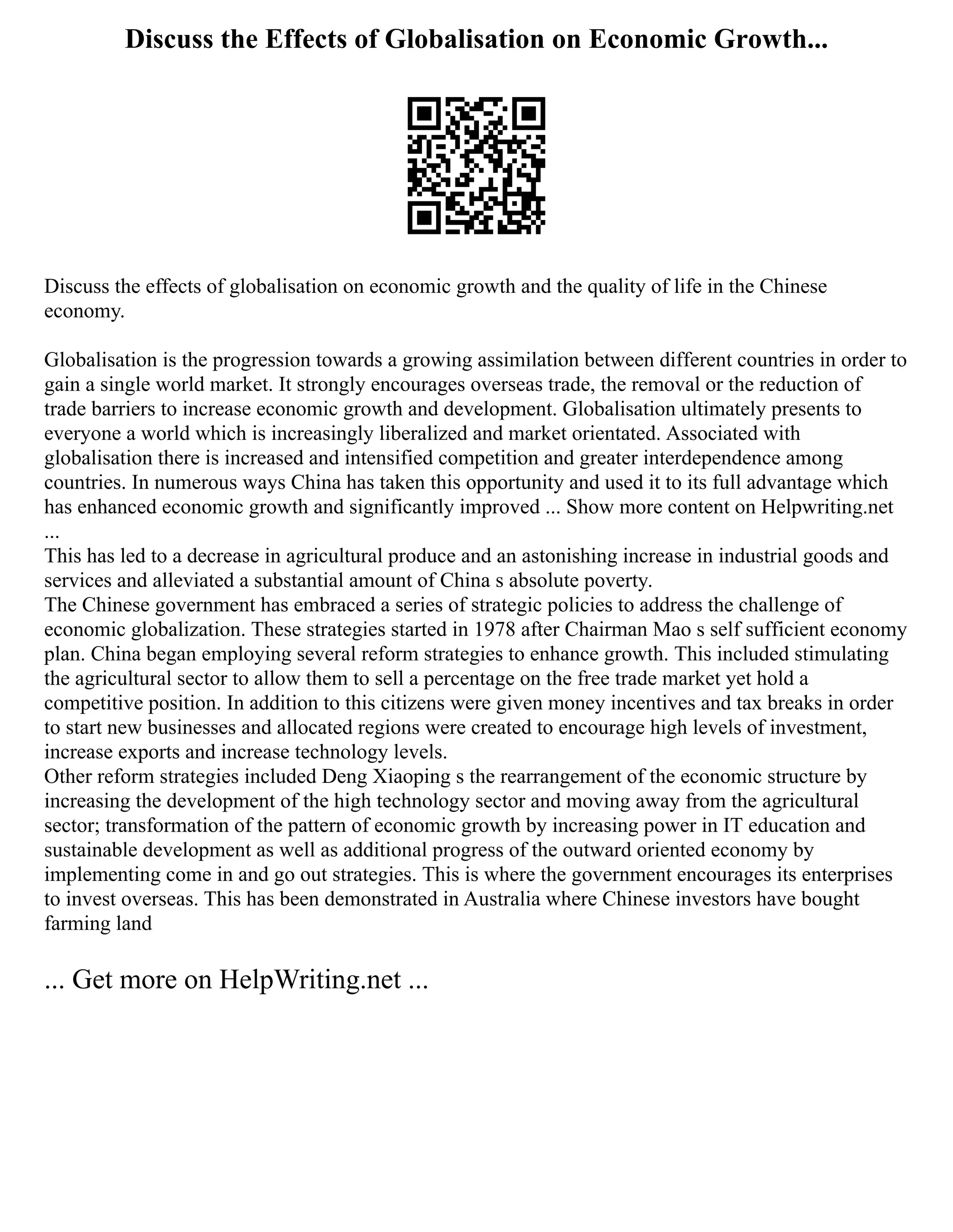 Discuss the Effects of Globalisation on Economic Growth...
Discuss the effects of globalisation on economic growth and the quality of life in the Chinese
economy.
Globalisation is the progression towards a growing assimilation between different countries in order to
gain a single world market. It strongly encourages overseas trade, the removal or the reduction of
trade barriers to increase economic growth and development. Globalisation ultimately presents to
everyone a world which is increasingly liberalized and market orientated. Associated with
globalisation there is increased and intensified competition and greater interdependence among
countries. In numerous ways China has taken this opportunity and used it to its full advantage which
has enhanced economic growth and significantly improved ... Show more content on Helpwriting.net
...
This has led to a decrease in agricultural produce and an astonishing increase in industrial goods and
services and alleviated a substantial amount of China s absolute poverty.
The Chinese government has embraced a series of strategic policies to address the challenge of
economic globalization. These strategies started in 1978 after Chairman Mao s self sufficient economy
plan. China began employing several reform strategies to enhance growth. This included stimulating
the agricultural sector to allow them to sell a percentage on the free trade market yet hold a
competitive position. In addition to this citizens were given money incentives and tax breaks in order
to start new businesses and allocated regions were created to encourage high levels of investment,
increase exports and increase technology levels.
Other reform strategies included Deng Xiaoping s the rearrangement of the economic structure by
increasing the development of the high technology sector and moving away from the agricultural
sector; transformation of the pattern of economic growth by increasing power in IT education and
sustainable development as well as additional progress of the outward oriented economy by
implementing come in and go out strategies. This is where the government encourages its enterprises
to invest overseas. This has been demonstrated in Australia where Chinese investors have bought
farming land
... Get more on HelpWriting.net ...
 
