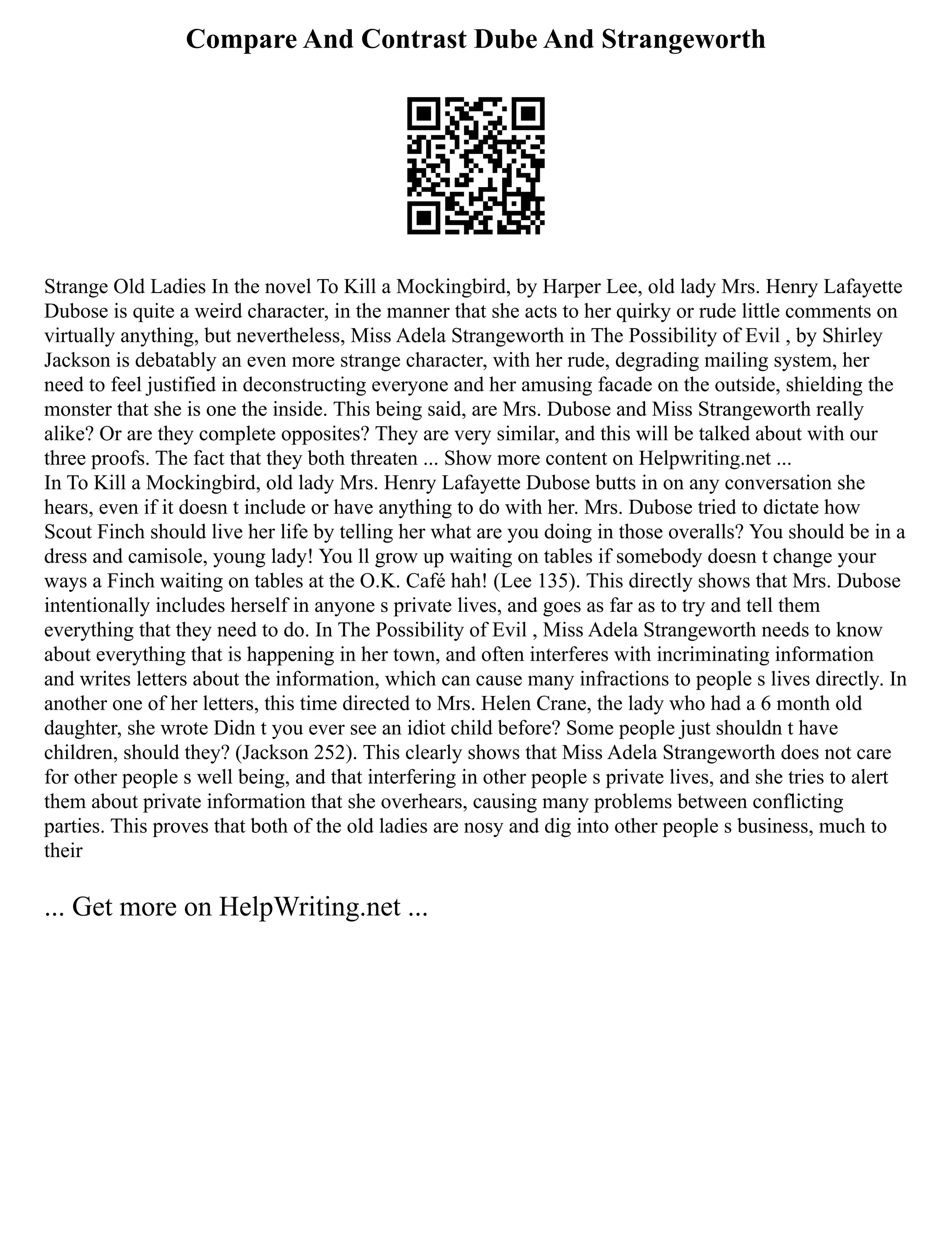Compare And Contrast Dube And Strangeworth
Strange Old Ladies In the novel To Kill a Mockingbird, by Harper Lee, old lady Mrs. Henry Lafayette
Dubose is quite a weird character, in the manner that she acts to her quirky or rude little comments on
virtually anything, but nevertheless, Miss Adela Strangeworth in The Possibility of Evil , by Shirley
Jackson is debatably an even more strange character, with her rude, degrading mailing system, her
need to feel justified in deconstructing everyone and her amusing facade on the outside, shielding the
monster that she is one the inside. This being said, are Mrs. Dubose and Miss Strangeworth really
alike? Or are they complete opposites? They are very similar, and this will be talked about with our
three proofs. The fact that they both threaten ... Show more content on Helpwriting.net ...
In To Kill a Mockingbird, old lady Mrs. Henry Lafayette Dubose butts in on any conversation she
hears, even if it doesn t include or have anything to do with her. Mrs. Dubose tried to dictate how
Scout Finch should live her life by telling her what are you doing in those overalls? You should be in a
dress and camisole, young lady! You ll grow up waiting on tables if somebody doesn t change your
ways a Finch waiting on tables at the O.K. Café hah! (Lee 135). This directly shows that Mrs. Dubose
intentionally includes herself in anyone s private lives, and goes as far as to try and tell them
everything that they need to do. In The Possibility of Evil , Miss Adela Strangeworth needs to know
about everything that is happening in her town, and often interferes with incriminating information
and writes letters about the information, which can cause many infractions to people s lives directly. In
another one of her letters, this time directed to Mrs. Helen Crane, the lady who had a 6 month old
daughter, she wrote Didn t you ever see an idiot child before? Some people just shouldn t have
children, should they? (Jackson 252). This clearly shows that Miss Adela Strangeworth does not care
for other people s well being, and that interfering in other people s private lives, and she tries to alert
them about private information that she overhears, causing many problems between conflicting
parties. This proves that both of the old ladies are nosy and dig into other people s business, much to
their
... Get more on HelpWriting.net ...
 
