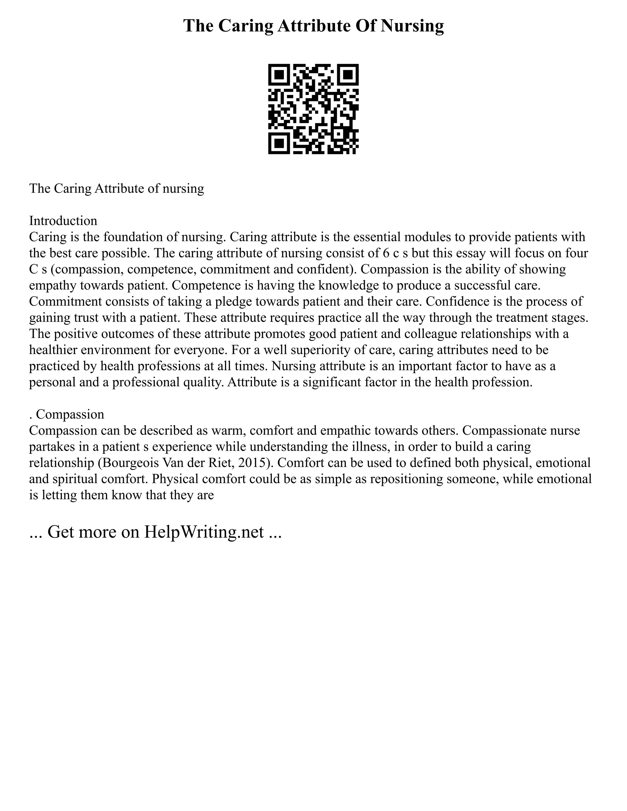 The Caring Attribute Of Nursing
The Caring Attribute of nursing
Introduction
Caring is the foundation of nursing. Caring attribute is the essential modules to provide patients with
the best care possible. The caring attribute of nursing consist of 6 c s but this essay will focus on four
C s (compassion, competence, commitment and confident). Compassion is the ability of showing
empathy towards patient. Competence is having the knowledge to produce a successful care.
Commitment consists of taking a pledge towards patient and their care. Confidence is the process of
gaining trust with a patient. These attribute requires practice all the way through the treatment stages.
The positive outcomes of these attribute promotes good patient and colleague relationships with a
healthier environment for everyone. For a well superiority of care, caring attributes need to be
practiced by health professions at all times. Nursing attribute is an important factor to have as a
personal and a professional quality. Attribute is a significant factor in the health profession.
. Compassion
Compassion can be described as warm, comfort and empathic towards others. Compassionate nurse
partakes in a patient s experience while understanding the illness, in order to build a caring
relationship (Bourgeois Van der Riet, 2015). Comfort can be used to defined both physical, emotional
and spiritual comfort. Physical comfort could be as simple as repositioning someone, while emotional
is letting them know that they are
... Get more on HelpWriting.net ...
 