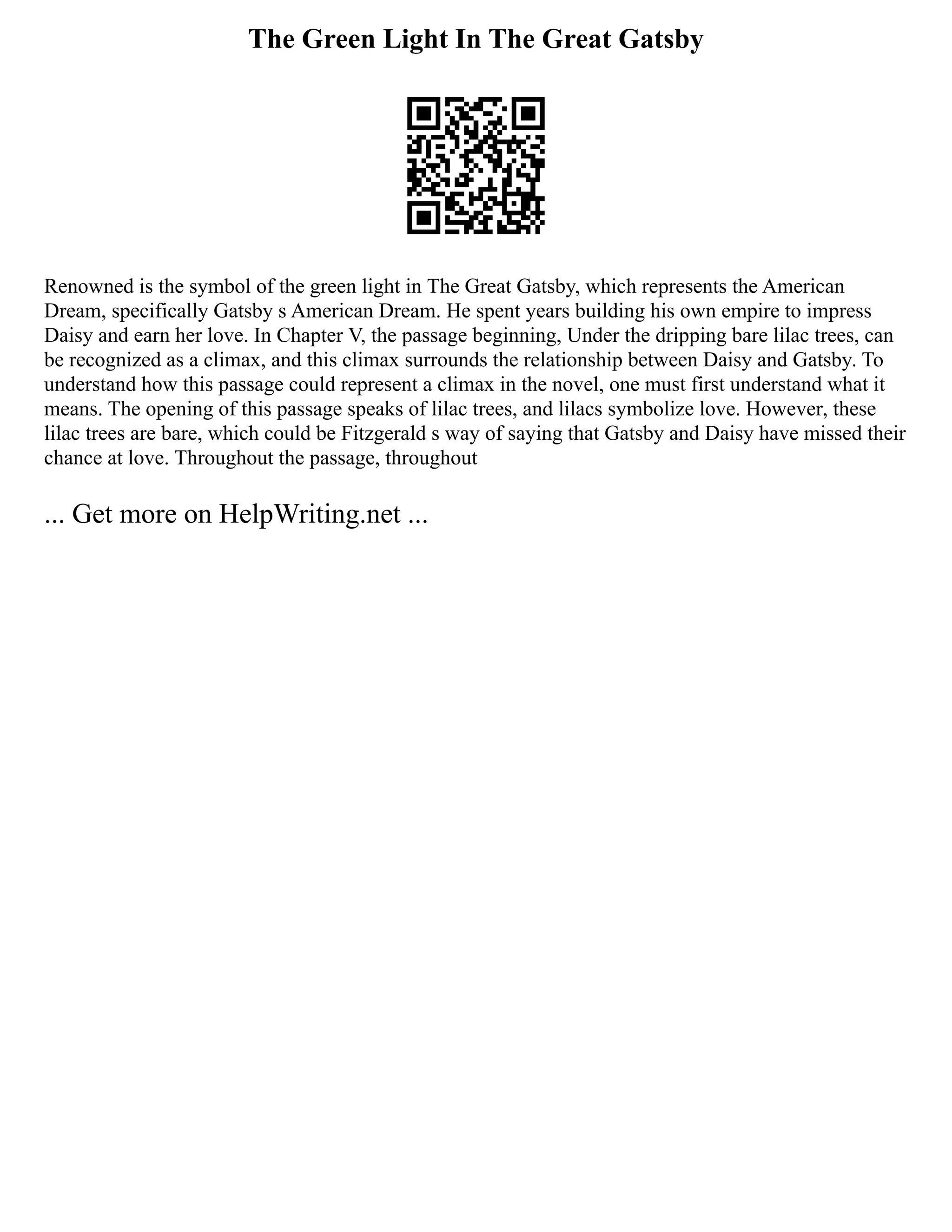 The Green Light In The Great Gatsby
Renowned is the symbol of the green light in The Great Gatsby, which represents the American
Dream, specifically Gatsby s American Dream. He spent years building his own empire to impress
Daisy and earn her love. In Chapter V, the passage beginning, Under the dripping bare lilac trees, can
be recognized as a climax, and this climax surrounds the relationship between Daisy and Gatsby. To
understand how this passage could represent a climax in the novel, one must first understand what it
means. The opening of this passage speaks of lilac trees, and lilacs symbolize love. However, these
lilac trees are bare, which could be Fitzgerald s way of saying that Gatsby and Daisy have missed their
chance at love. Throughout the passage, throughout
... Get more on HelpWriting.net ...
 