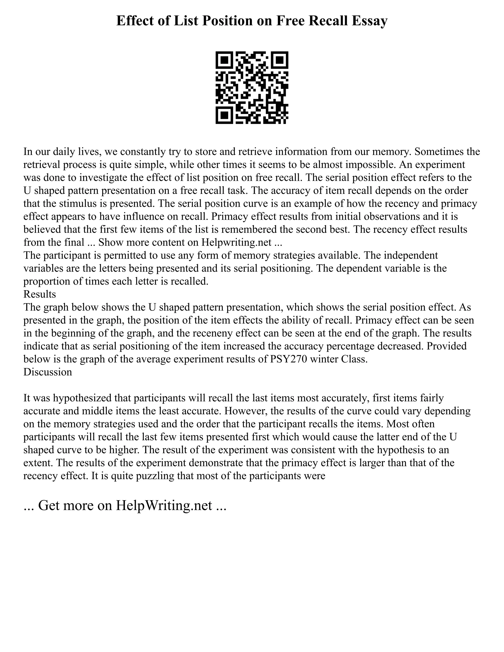 Effect of List Position on Free Recall Essay
In our daily lives, we constantly try to store and retrieve information from our memory. Sometimes the
retrieval process is quite simple, while other times it seems to be almost impossible. An experiment
was done to investigate the effect of list position on free recall. The serial position effect refers to the
U shaped pattern presentation on a free recall task. The accuracy of item recall depends on the order
that the stimulus is presented. The serial position curve is an example of how the recency and primacy
effect appears to have influence on recall. Primacy effect results from initial observations and it is
believed that the first few items of the list is remembered the second best. The recency effect results
from the final ... Show more content on Helpwriting.net ...
The participant is permitted to use any form of memory strategies available. The independent
variables are the letters being presented and its serial positioning. The dependent variable is the
proportion of times each letter is recalled.
Results
The graph below shows the U shaped pattern presentation, which shows the serial position effect. As
presented in the graph, the position of the item effects the ability of recall. Primacy effect can be seen
in the beginning of the graph, and the receneny effect can be seen at the end of the graph. The results
indicate that as serial positioning of the item increased the accuracy percentage decreased. Provided
below is the graph of the average experiment results of PSY270 winter Class.
Discussion
It was hypothesized that participants will recall the last items most accurately, first items fairly
accurate and middle items the least accurate. However, the results of the curve could vary depending
on the memory strategies used and the order that the participant recalls the items. Most often
participants will recall the last few items presented first which would cause the latter end of the U
shaped curve to be higher. The result of the experiment was consistent with the hypothesis to an
extent. The results of the experiment demonstrate that the primacy effect is larger than that of the
recency effect. It is quite puzzling that most of the participants were
... Get more on HelpWriting.net ...
 