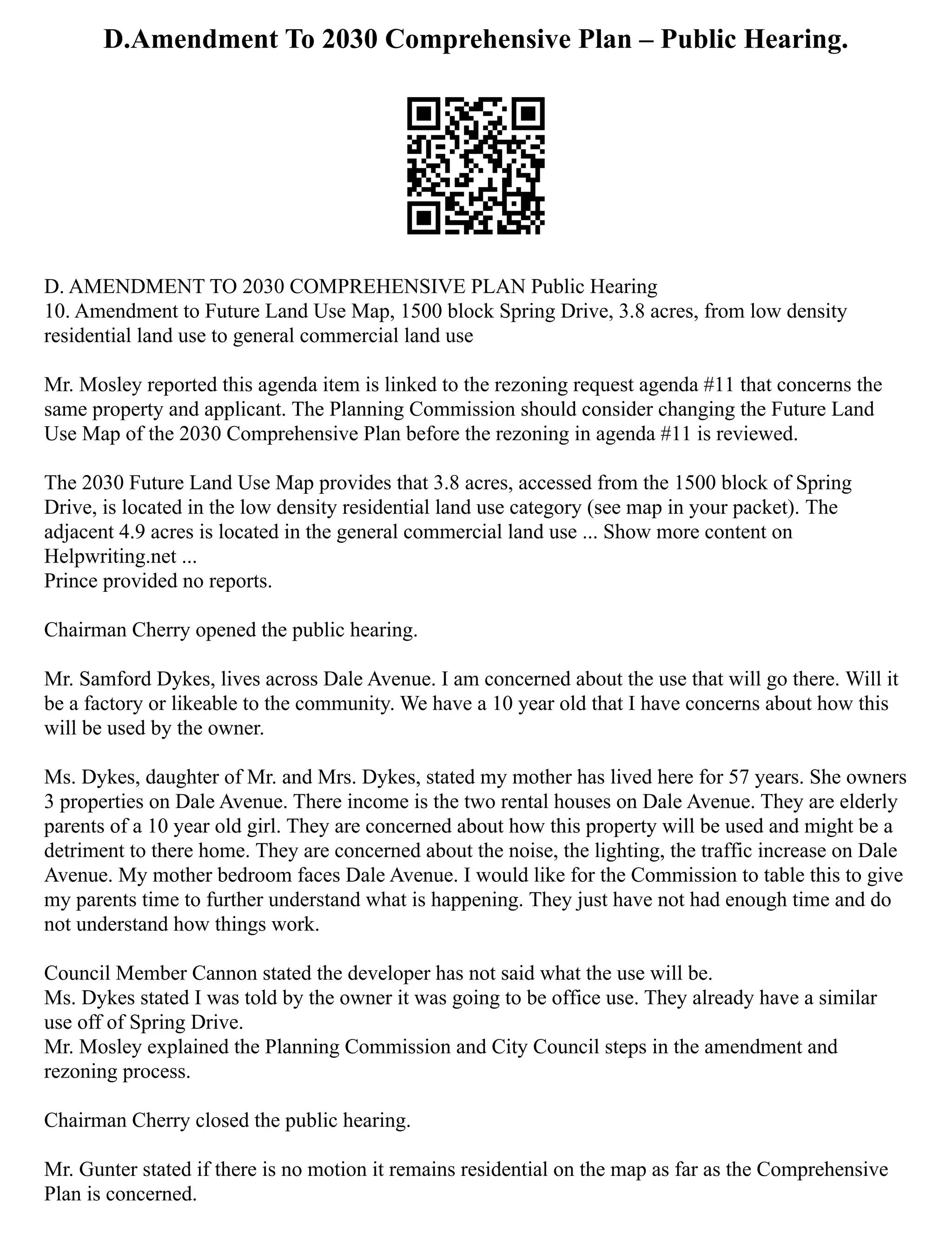 D.Amendment To 2030 Comprehensive Plan – Public Hearing.
D. AMENDMENT TO 2030 COMPREHENSIVE PLAN Public Hearing
10. Amendment to Future Land Use Map, 1500 block Spring Drive, 3.8 acres, from low density
residential land use to general commercial land use
Mr. Mosley reported this agenda item is linked to the rezoning request agenda #11 that concerns the
same property and applicant. The Planning Commission should consider changing the Future Land
Use Map of the 2030 Comprehensive Plan before the rezoning in agenda #11 is reviewed.
The 2030 Future Land Use Map provides that 3.8 acres, accessed from the 1500 block of Spring
Drive, is located in the low density residential land use category (see map in your packet). The
adjacent 4.9 acres is located in the general commercial land use ... Show more content on
Helpwriting.net ...
Prince provided no reports.
Chairman Cherry opened the public hearing.
Mr. Samford Dykes, lives across Dale Avenue. I am concerned about the use that will go there. Will it
be a factory or likeable to the community. We have a 10 year old that I have concerns about how this
will be used by the owner.
Ms. Dykes, daughter of Mr. and Mrs. Dykes, stated my mother has lived here for 57 years. She owners
3 properties on Dale Avenue. There income is the two rental houses on Dale Avenue. They are elderly
parents of a 10 year old girl. They are concerned about how this property will be used and might be a
detriment to there home. They are concerned about the noise, the lighting, the traffic increase on Dale
Avenue. My mother bedroom faces Dale Avenue. I would like for the Commission to table this to give
my parents time to further understand what is happening. They just have not had enough time and do
not understand how things work.
Council Member Cannon stated the developer has not said what the use will be.
Ms. Dykes stated I was told by the owner it was going to be office use. They already have a similar
use off of Spring Drive.
Mr. Mosley explained the Planning Commission and City Council steps in the amendment and
rezoning process.
Chairman Cherry closed the public hearing.
Mr. Gunter stated if there is no motion it remains residential on the map as far as the Comprehensive
Plan is concerned.
 