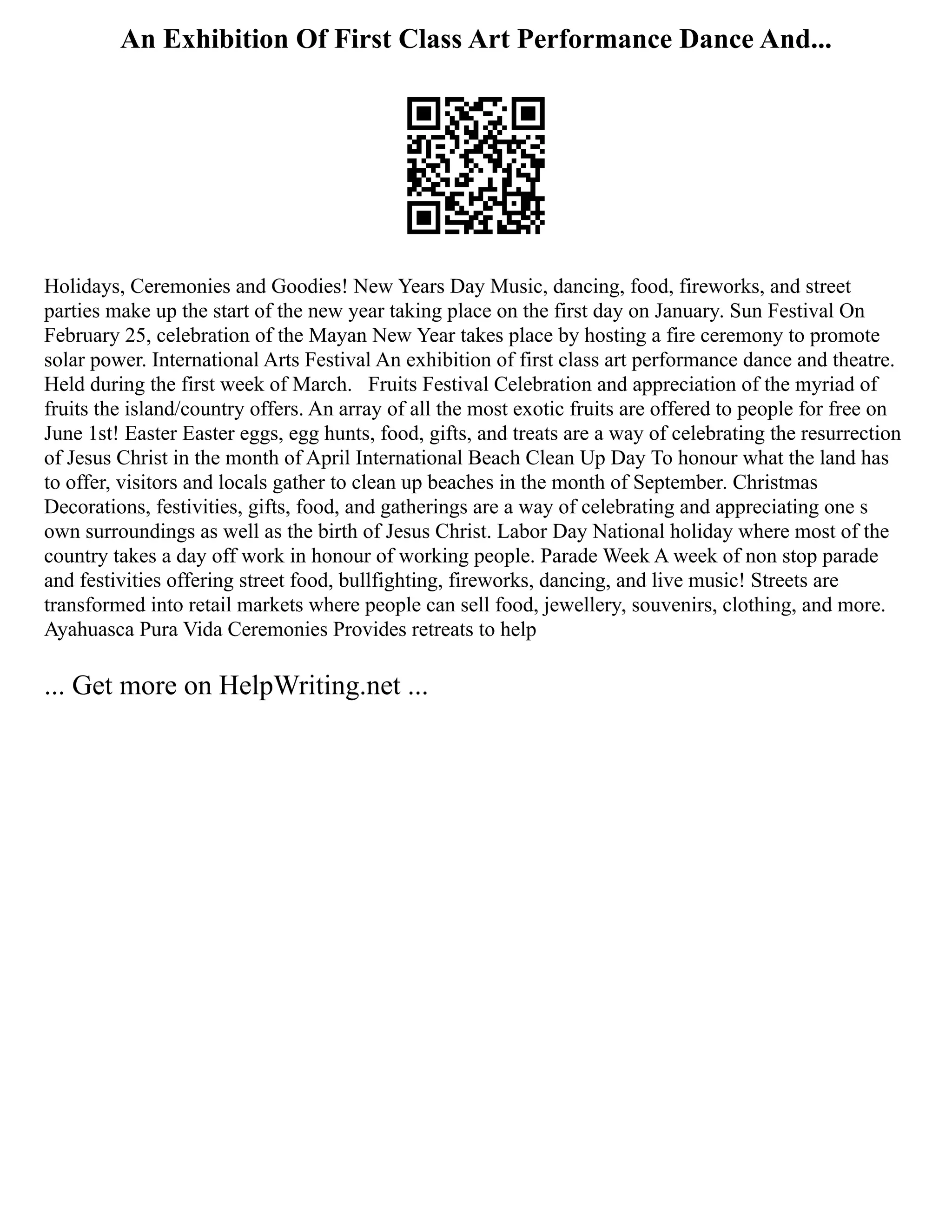 An Exhibition Of First Class Art Performance Dance And...
Holidays, Ceremonies and Goodies! New Years Day Music, dancing, food, fireworks, and street
parties make up the start of the new year taking place on the first day on January. Sun Festival On
February 25, celebration of the Mayan New Year takes place by hosting a fire ceremony to promote
solar power. International Arts Festival An exhibition of first class art performance dance and theatre.
Held during the first week of March. Fruits Festival Celebration and appreciation of the myriad of
fruits the island/country offers. An array of all the most exotic fruits are offered to people for free on
June 1st! Easter Easter eggs, egg hunts, food, gifts, and treats are a way of celebrating the resurrection
of Jesus Christ in the month of April International Beach Clean Up Day To honour what the land has
to offer, visitors and locals gather to clean up beaches in the month of September. Christmas
Decorations, festivities, gifts, food, and gatherings are a way of celebrating and appreciating one s
own surroundings as well as the birth of Jesus Christ. Labor Day National holiday where most of the
country takes a day off work in honour of working people. Parade Week A week of non stop parade
and festivities offering street food, bullfighting, fireworks, dancing, and live music! Streets are
transformed into retail markets where people can sell food, jewellery, souvenirs, clothing, and more.
Ayahuasca Pura Vida Ceremonies Provides retreats to help
... Get more on HelpWriting.net ...
 