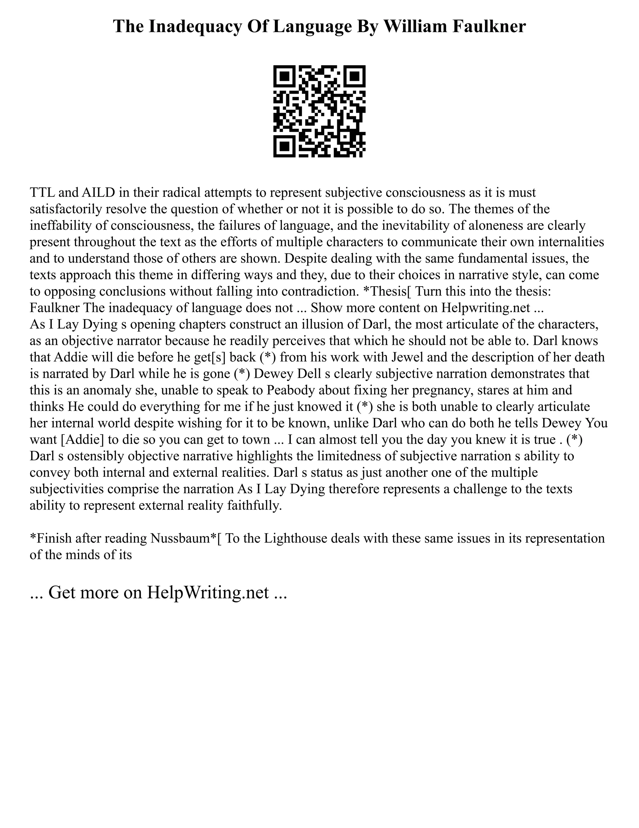 The Inadequacy Of Language By William Faulkner
TTL and AILD in their radical attempts to represent subjective consciousness as it is must
satisfactorily resolve the question of whether or not it is possible to do so. The themes of the
ineffability of consciousness, the failures of language, and the inevitability of aloneness are clearly
present throughout the text as the efforts of multiple characters to communicate their own internalities
and to understand those of others are shown. Despite dealing with the same fundamental issues, the
texts approach this theme in differing ways and they, due to their choices in narrative style, can come
to opposing conclusions without falling into contradiction. *Thesis[ Turn this into the thesis:
Faulkner The inadequacy of language does not ... Show more content on Helpwriting.net ...
As I Lay Dying s opening chapters construct an illusion of Darl, the most articulate of the characters,
as an objective narrator because he readily perceives that which he should not be able to. Darl knows
that Addie will die before he get[s] back (*) from his work with Jewel and the description of her death
is narrated by Darl while he is gone (*) Dewey Dell s clearly subjective narration demonstrates that
this is an anomaly she, unable to speak to Peabody about fixing her pregnancy, stares at him and
thinks He could do everything for me if he just knowed it (*) she is both unable to clearly articulate
her internal world despite wishing for it to be known, unlike Darl who can do both he tells Dewey You
want [Addie] to die so you can get to town ... I can almost tell you the day you knew it is true . (*)
Darl s ostensibly objective narrative highlights the limitedness of subjective narration s ability to
convey both internal and external realities. Darl s status as just another one of the multiple
subjectivities comprise the narration As I Lay Dying therefore represents a challenge to the texts
ability to represent external reality faithfully.
*Finish after reading Nussbaum*[ To the Lighthouse deals with these same issues in its representation
of the minds of its
... Get more on HelpWriting.net ...
 